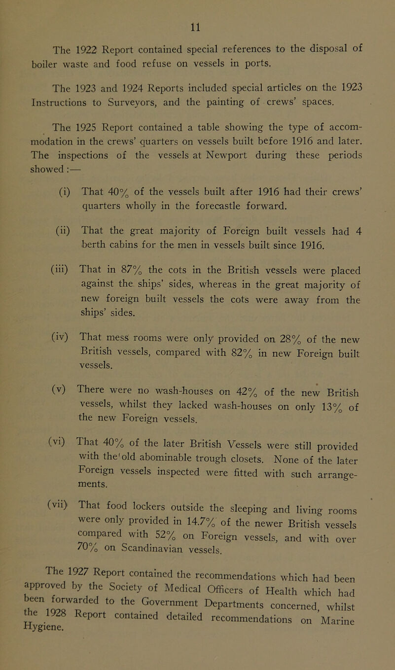 The 1922 Report contained special references to the disposal of boiler waste and food refuse on vessels in ports. The 1923 and 1924 Reports included special articles on the 1923 Instructions to Surveyors, and the painting of crews’ spaces. The 1925 Report contained a table showing the type of accom- modation in the crews’ quarters on vessels built before 1916 and later. The inspections of the vessels at Newport during these periods showed :— (i) That 40% of the vessels built after 1916 had their crews’ quarters wholly in the forecastle forward. (ii) That the great majority of Foreign built vessels had 4 berth cabins for the men in vessels built since 1916. (iii) That in 87% the cots in the British vessels were placed against the ships’ sides, whereas in the great majority of new foreign built vessels the cots were away from the ships’ sides. 0V) That mess rooms were only provided on 28% of the new British vessels, compared with 82% in new Foreign built vessels. (v) There were no wash-houses on 42% of the new British vessels, whilst they lacked wash-houses on only 13% of the new Foreign vessels. (vi) That 40% of the later British Vessels were still provided with the1 old abominable trough closets. None of the later Foreign vessels inspected were fitted with such arrange- ments. (vii> That food lockers outside the sleeping and living rooms were only provided in 14.7% of the newer British vessels compared with 52% on Foreign vessels, and with over 70% on Scandinavian vessels. The 1927 Report contained the recommendations which had been approved by the Society of Medical Officers of Health which had ^en,«QWnded '° thC Government Departments concerned, whilst the 1928 Report contained detailed recommendations on Marine