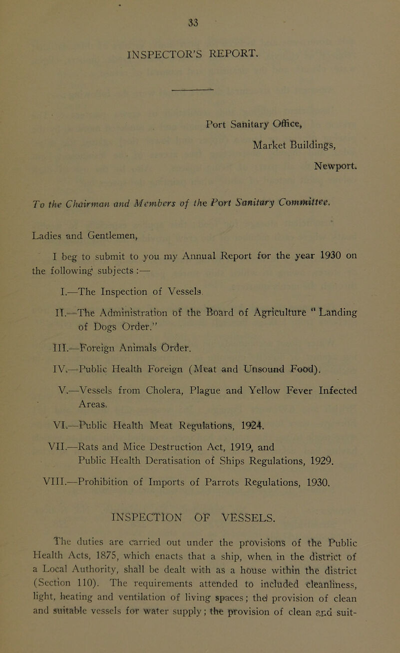 INSPECTOR’S REPORT. Port Sanitary Office, Market Buildings, Newport. To the Chairman and Members of the Port Sanitary Committee. Ladies and Gentlemen, I beg to submit to you my Annual Report for the year 1930 on the following1 subjects : — I.—The Inspection of Vessels. II. —-The Administration of the Board of Agriculture “ Landing of Dogs Order.” III. —Foreign Animals Order. IV. —Public Health Foreign (Meat and Unsound Food). V.—Vessels from Cholera, Plague and Yellow Fever Infected Areas. VI.—Public Health Meat Regulations, 1924. VII.—Rats and Mice Destruction Act, 1919, and Public Health Deratisation of Ships Regulations, 1929. VIII.—Prohibition of Imports of Parrots Regulations, 1930. INSPECTION OF VESSELS. The duties are carried out under the provisions of the Public Health Acts, 1875, which enacts that a ship, when, in the district of a Local Authority, shall be dealt with as a house within the district (Section 110). The requirements attended to included cleanliness, light, heating and ventilation of living spaces; the! provision of clean and suitable vessels for water supply; the provision of clean and suit-
