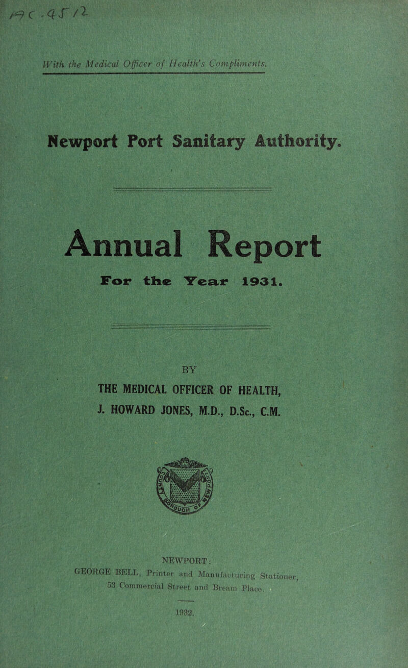 c «• ^ X / MY7/i the Medical Officer of Health’s Compliments. Newport Port Sanitary Authority. Annual Report For the Year 1931. BY THE MEDICAL OFFICER OF HEALTH, J. HOWARD JONES, M.D., D.Sc., CM. NEWPORT: GEORGE BELL, Primer and fclanufaeluring Stationer, 53 Commercial Street and Bream Place. 1932.