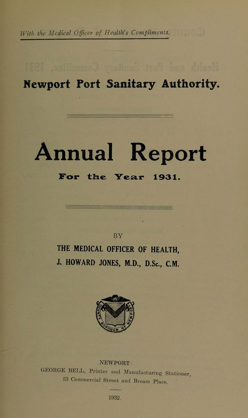 With the Medical Officer of Health’s Compliments. Newport Port Sanitary Authority. Annual Report For the Year 1931. BY THE MEDICAL OFFICER OF HEALTH, J. HOWARD JONES, M.D., D.Sc., CM. NEWPORT: GEORGE BELL, Printer and Manufacturing Stationer, 53 Commercial Street and Bream Place. 1932.