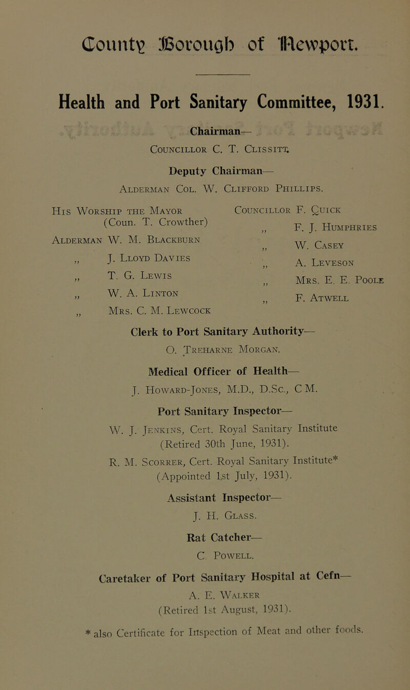 County Borough of IRewpovt. Health and Port Sanitary Committee, 1931. Chairman— Councillor C. T. Clissitt. Deputy Chairman— Alderman Col. W. Clifford Phillips. His Worship ti-ie Mayor Councillor F. Quick (Coun. T. Crowther) a F. J. Humphries Alderman W. M. Blackburn a W. Casey „ J. Lloyd Davies a A. Leveson ,, T. G. Lewis a Mrs. E. E. Pool „ W. A. Linton „ Mrs. C. M. Lewcock if F. Atwell Clerk to Port Sanitary Authority— O. Treharne Morgan. Medical Officer of Health— J. Ho ward-Jones, M.D., D.Sc., C M. Port Sanitary Inspector— W. J. Jenkins, Cert. Royal Sanitary Institute (Retired 30th June, 1931). R. M. Scorrer, Cert. Royal Sanitary Institute* (Appointed l;st July, 1931). Assistant Inspector— J. H. Glass. Rat Catcher— C Powell. Caretaker of Port Sanitary Hospital at Cefn A. E. Walker (Retired 1st August, 1931). * also Certificate for Inspection of Meat and other foods.