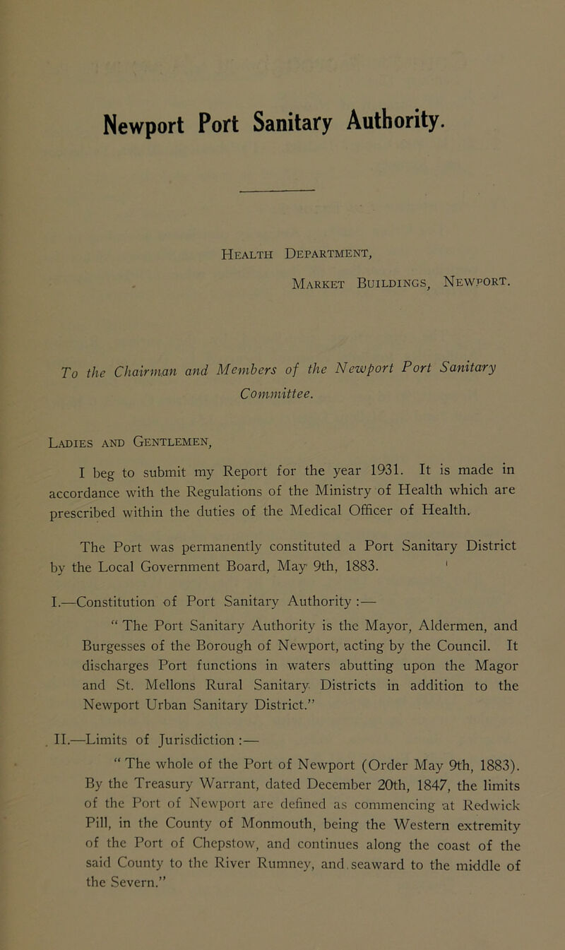 Newport Port Sanitary Authority. Health Department, Market Buildings, Newport. To the Chairman and Members of the Newport Port Sanitary Committee. Ladies and Gentlemen, I beg to submit my Report for the year 1931. It is made in accordance with the Regulations of the Ministry of Health which are prescribed within the duties of the Medical Officer of Health. The Port was permanently constituted a Port Sanitary District by the Local Government Board, May 9th, 1883. I. —Constitution of Port Sanitary Authority :— “ The Port Sanitary Authority is the Mayor, Aldermen, and Burgesses of the Borough of Newport, acting by the Council. It discharges Port functions in waters abutting upon the Magor and St. Mellons Rural Sanitary Districts in addition to the Newport Urban Sanitary District.” II. —Limits of Jurisdiction :— “ The whole of the Port of Newport (Order May 9th, 1883). By the Treasury Warrant, dated December 20th, 1847, the limits of the Port of Newport are defined as commencing at Redwick Pill, in the County of Monmouth, being the Western extremity of the Port of Chepstow, and continues along the coast of the said County to the River Rumney, and.seaward to the middle of the Severn.”