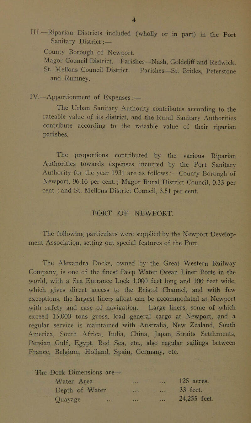 III. Riparian Districts included (wholly or in part) in the Port Sanitary District:— County Borough of Newport. Magor Council District. Parishes—Nash, Goldcliff and Redwick. St. Mellons Council District. Parishes—St. Brides, Peterstone and Rumney. IV. —Apportionment of Expenses :— The Urban Sanitary Authority contributes according to the rateable value of its district, and the Rural Sanitary Authorities contribute according to the rateable value of their riparian parishes. The proportions contributed by the various Riparian Authorities towards expenses incurred by the Port Sanitary Authority for the year 1931 are as follows :—County Borough of Newport, 96.16 per cent.; Magor Rural District Council, 0.33 per cent.; and St. Mellons District Council, 3.51 per cent. PORT OF NEWPORT. The following particulars were supplied by the Newport Develop- ment Association, setting out special features of the Port. The Alexandra Docks, owned by the Great Western Railway Company, is one of the finest Deep Water Ocean Liner Ports in the world, with a Sea Entrance Lock 1,000 feet long and 100 feet wide, which gives direct access to the Bristol Channel, and with few exceptions, the largest liners afloat can be accommodated at Newport with safety and ease of navigation. Large liners, some of which exceed 15,000 tons gross, load general cargo at Newport, and a regular service is maintained with Australia, New Zealand, South America, South Africa, India, China, Japan, Straits Settlements, Persian Gulf, Egypt, Red Sea, etc., also regular sailings between France, Belgium, Holland, Spain, Germany, etc. The Dock Dimensions are— Water Area ... ... 125 acres. Depth of Water ... ... 33 feet. Quayage ... ... ... 24,255 feet.