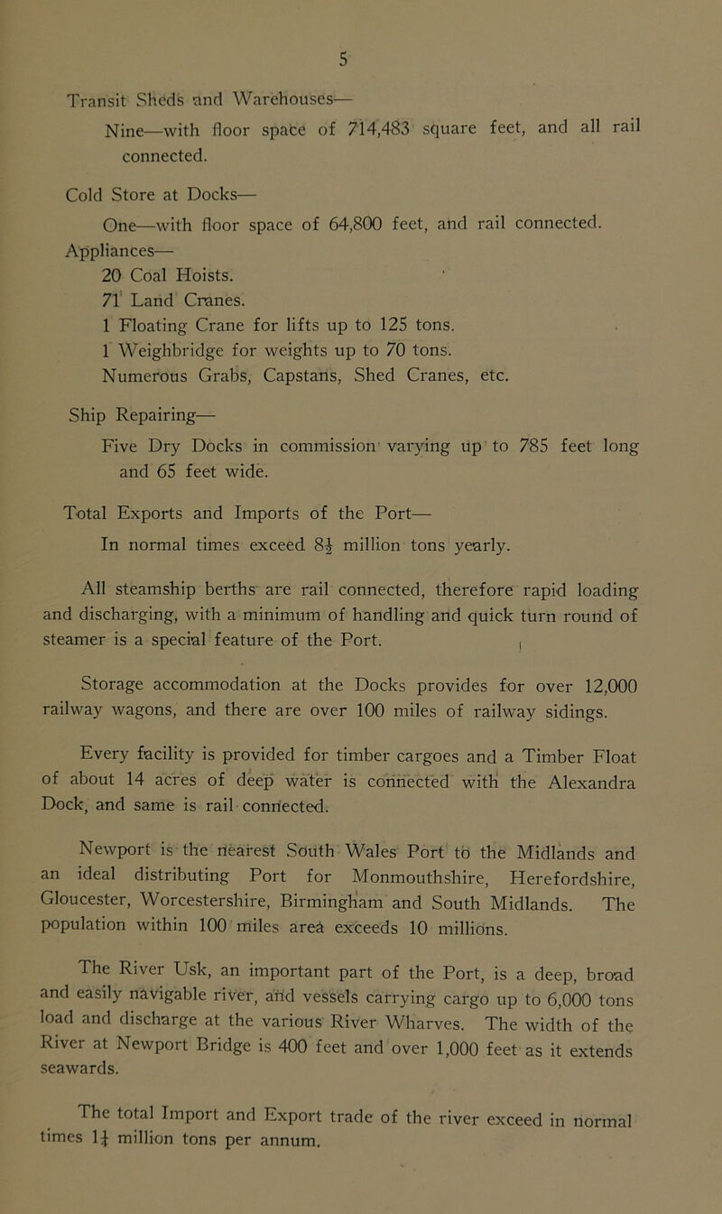 Transit Sheds and Warehouses— Nine—with floor spate of 714,483 square feet, and all rail connected. Cold Store at Docks— One—with floor space of 64,800 feet, and rail connected. Appliances— 20 Coal Hoists. 71 Land Cranes. 1 Floating Crane for lifts up to 125 tons. 1 Weighbridge for weights up to 70 tons. Numerous Grabs, Capstans, Shed Cranes, etc. Ship Repairing— Five Dry Docks in commission varying up to 785 feet long and 65 feet wide. Total Exports and Imports of the Port— In normal times exceed 8^ million tons yearly. All steamship berths are rail connected, therefore rapid loading and discharging, with a minimum of handling and quick turn round of steamer is a special feature of the Port. , Storage accommodation at the Docks provides for over 12,000 railway wagons, and there are over 100 miles of railway sidings. Every facility is provided for timber cargoes and a Timber Float of about 14 acres of deep water is connected with the Alexandra Dock, and same is rail connected. Newport is the nearest South Wales Port to the Midlands and an ideal distributing Port for Monmouthshire, Herefordshire, Gloucester, Worcestershire, Birmingham and South Midlands. The population within 100 miles area exceeds 10 millions. The River Usk, an important part of the Port, is a deep, broad and easily navigable river, and vessels carrying cargo up to 6,000 tons load and discharge at the various River Wharves. The width of the River at Newport Bridge is 400 feet and over 1,000 feet as it extends seawards. The total Import and Export trade of the river exceed in normal times 14 million tons per annum.