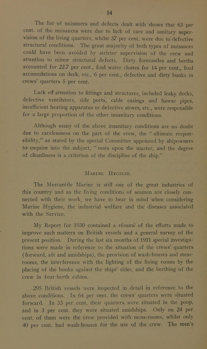 The list of nuisances and defects dealt with shows that 63 per cent, of the nuisances were due to lack of care and sanitary super- vision of the living quarters, whilst 37 per cent, were due to defective structural conditions. Ihe great majority of both types of nuisances could have been avoided by stricter supervision of the crew and attention to minor structural defects. Dirty forecastles and berths accounted for 22.7 per cent., foul water clostes for 14 per cent., foul accumulations on deck, etc., 6 per cent., defective and dirty bunks in crews’ quarters 5 per cent. Lack ofi attention to fittings and structures, included leaky decks, defective ventilators, side ports, cable casings and hawse pipes, insufficient heating apparatus or defective stoves, etc., were responsible for a large proportion of the other insanitary conditions. Although many of the above insanitary conditions are no doubt due to carelessness on the part of the crew, the “ ultimate respon- sibility,”’ as stated by the special Committee appointed by shipowners to> enquire into the subject, “rests upon the master, and the degree of cleanliness is a criterion of the discipline of the ship.” Marine Hygiene. The Mercantile Marine is still one of the great industries of this country and as the living conditions of seamen are closely con- nected with their work, we have to bear in mind when considering Marine Hygiene, the industrial welfare and the diseases associated with the Service. My Report for 1930 contained a resume of the efforts made to improve such matters on British vessels and a general survey of the present position. During the last six months of 1931 special investiga- tions were made in reference to the situation of the crews’ quarters (forward, aft and amidships), the provision of wash-houses and mess- rooms, the interference with the lighting of the living rooms by the placing of the bunks against the ships’ sides, and the berthing of the crew in four-berth cabins. 295 British vessels were inspected in detail in reference to the above conditions. In 64 per cent, the crews’ quarters were situated forward. In 33 per cent, their quarters were situated in the poop, and in 3 per cent, they were situated amidships. Only on 24 per cent, of them were the crew provided with mess-rooms, whilst only 40 per cent, had wash-houses for the use of the crew. The men’s