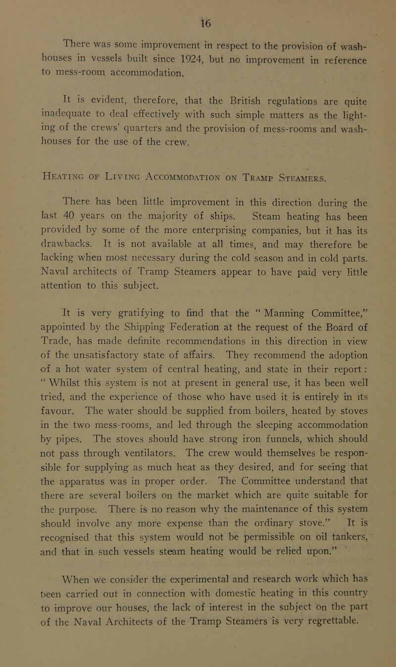 There was some improvement in respect to the provision of wash- houses in vessels built since 1924, but no improvement in reference to mess-room accommodation. It is evident, therefore, that the British regulations are quite inadequate to deal effectively with such simple matters as the light- ing of the crews’ quarters and the provision of mess-rooms and wash- houses for the use of the crew. Heating of Living Accommodation on Tramp Steamers. There has been little improvement in this direction during the last 40 years on the majority of ships. Steam heating has been provided by some of the more enterprising companies, but it has its drawbacks. It is not available at all times, and may therefore be lacking when most necessary during the cold season and in cold parts. Naval architects of Tramp Steamers appear to have paid very little attention to this subject. It is very gratifying to find that the “ Manning Committee,” appointed by the Shipping Federation at the request of the Board of Trade, has made definite recommendations in this direction in view of the unsatisfactory state of affairs. They recommend the adoption of a hot water system of central heating, and state in their report : “ Whilst this system is not at present in general use, it has been well tried, and the experience of those who have used it is entirely in its favour. The water should be supplied from boilers, heated by stoves in the two mess-rooms, and led through the sleeping accommodation by pipes. The stoves should have strong iron funnels, which should not pass through ventilators. The crew would themselves be respon- sible for supplying as much heat as they desired, and for seeing that the apparatus was in proper order. The Committee understand that there are several boilers on the market which are quite suitable for the purpose. There is no reason why the maintenance of this system should involve any more expense than the ordinary stove.” It is recognised that this system would not be permissible on oil tankers, and that in such vessels steam heating would be relied upon.” When we consider the experimental and research work which has !>een carried out in connection with domestic heating in this country to improve our houses, the lack of interest in the subject on the part of the Naval Architects of the Tramp Steamers is very regrettable.