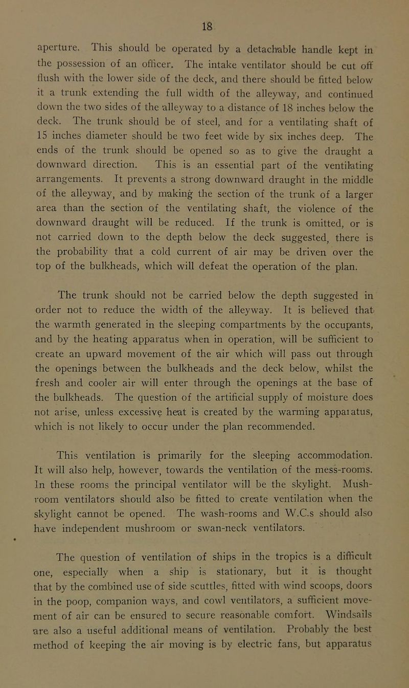 aperture. This should be operated by a detachable handle kept in the possession of an officer. The intake ventilator should be cut off flush with the lower side of the deck, and there should be fitted below it a trunk extending the full width of the alleyway, and continued down the two sides of the alleyway to a distance of 18 inches below the deck. The trunk should be of steel, and for a ventilating shaft of 15 inches diameter should be two feet wide by six inches deep. The ends of the trunk should be opened so as to give the draught a downward direction. This is an essential part of the ventilating arrangements. It prevents a strong downward draught in the middle of the alleyway, and by making the section of the trunk of a larger area than the section of the ventilating shaft, the violence of the downward draught will be reduced. If the trunk is omitted, or is not carried down to the depth below the deck suggested, there is the probability that a cold current of air may be driven over the top of the bulkheads, which will defeat the operation of the plan. The trunk should not be carried below the depth suggested in order not to reduce the width of the alleyway. It is believed that the warmth generated in the sleeping compartments by the occupants, and by the heating apparatus when in operation, will be sufficient to create an upward movement of the air which will pass out through the openings between the bulkheads and the deck below, whilst the fresh and cooler air will enter through the openings at the base of the bulkheads. The question of the artificial supply of moisture does not arise, unless excessive heat is created by the warming appaiatus, which is not likely to occur under the plan recommended. This ventilation is primarily for the sleeping accommodation. It will also help, however, towards the ventilation of the mess-rooms. In these rooms the principal ventilator will be the skylight. Mush- room ventilators should also be fitted to create ventilation when the skylight cannot be opened. The wash-rooms and W.C.s should also have independent mushroom or swan-neck ventilators. The question of ventilation of ships in the tropics is a difficult one, especially when a ship is stationary, but it is thought that by the combined use of side scuttles, fitted with wind scoops, doors in the poop, companion ways, and cowl ventilators, a sufficient move- ment of air can be ensured to secure reasonable comfort. Windsails are also a useful additional means of ventilation. Probably the best method of keeping the air moving is by electric fans, but apparatus