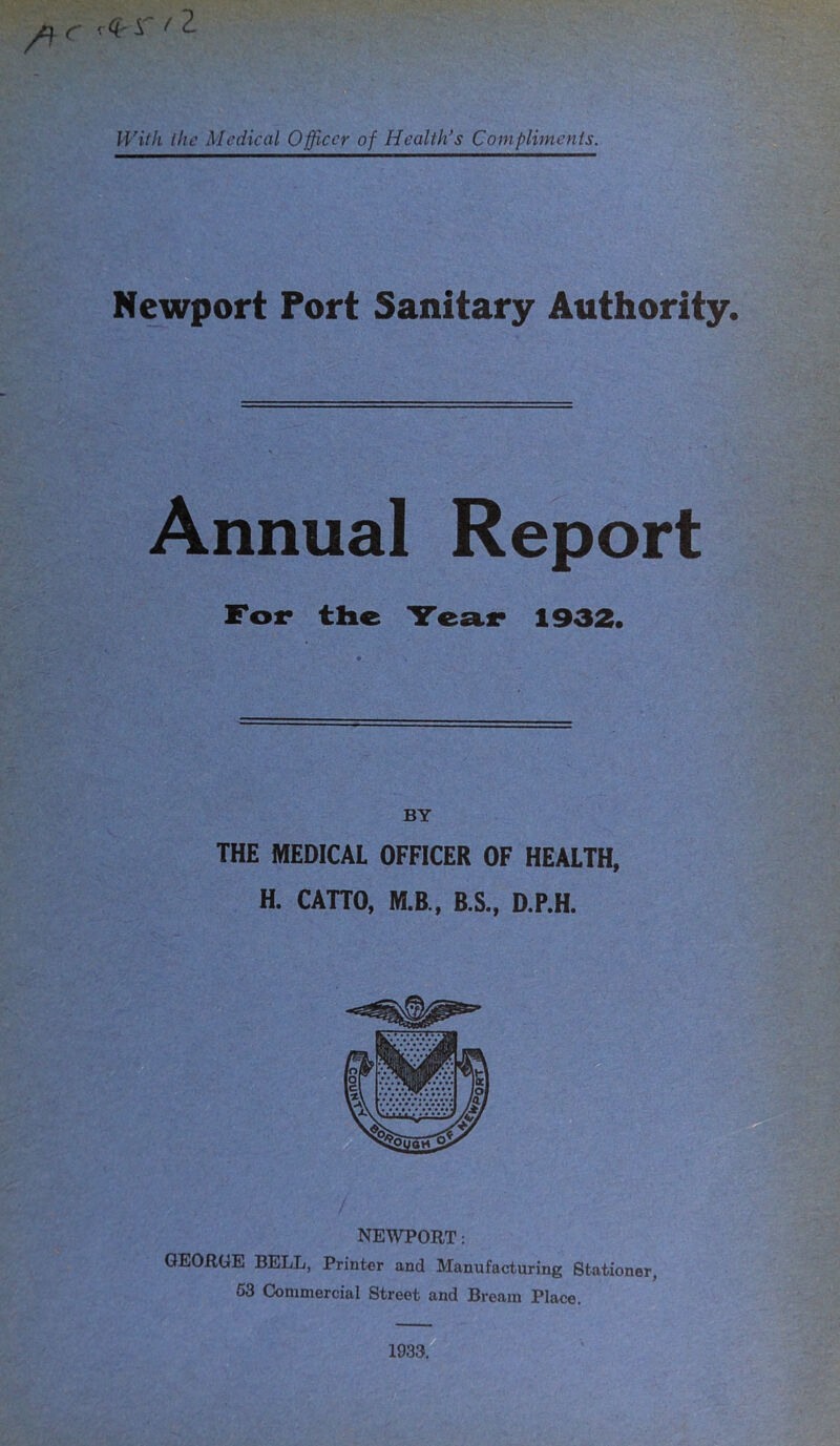 .<?-r /1 With the Medical Officer of Health’s Compliments. Newport Port Sanitary Authority. Annual Report For the Tear 1932. THE MEDICAL OFFICER OF HEALTH, H. CATTO, M.B., B.S., D.P.H. NEWPORT: GEORGE BELL, Printer and Manufacturing Stationer, 53 Commercial Street and Bream Place. 1933.
