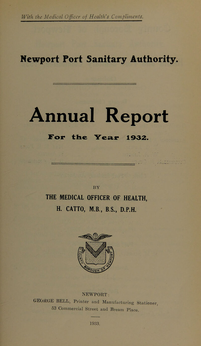 With the Medical Officer of Health’s Compliments. Newport Port Sanitary Authority. Annual Report For the Year 1932. THE MEDICAL OFFICER OF HEALTH, H. CATTO, M.B., B.S., D.P.H. NEWPORT: GEOROE BELL, Printer and Manufacturing Stationer, 53 Commercial Street and Bream Place. 1933.