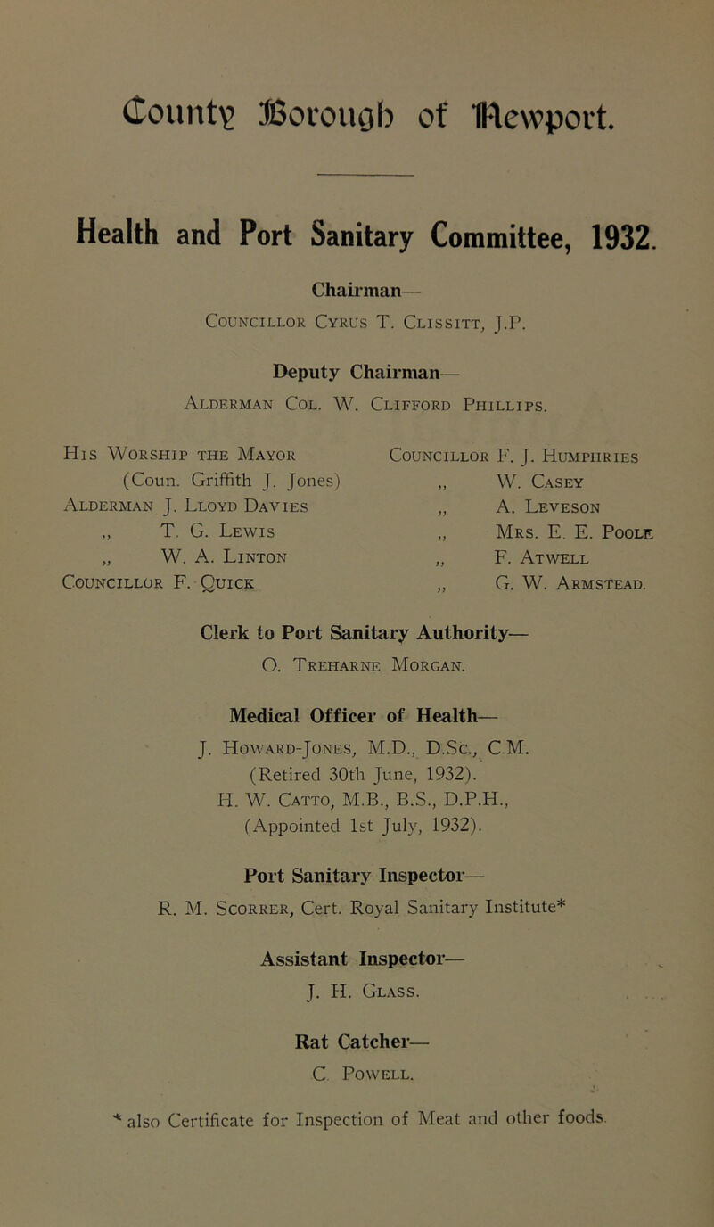 County? Borough of IFtewport. Health and Port Sanitary Committee, 1932. Chairman— Councillor Cyrus T. Clissitt, J.P. Deputy Chairman— Alderman Col. W. Clifford Phillips. His Worship the Mayor (Coun. Griffith J. Jones) Alderman J. Lloyd Davies „ T. G. Lewis „ W. A. Linton Councillor F. Quick Councillor F. J. Humphries „ W. Casey „ A. Leveson „ Mrs. E. E. Poole „ F. Atwell G. W. Armstead. Clerk to Port Sanitary Authority— O. Treharne Morgan. Medical Officer of Health— J. Howard-Jones, M.D., D.Sc., C M. (Retired 30th June, 1932). H. W. Catto, M.B., B.S., D.P.H., (Appointed 1st July, 1932). Port Sanitary Inspector— R. M. Scorrer, Cert. Royal Sanitary Institute* Assistant Inspector— J. Ii. Glass. Rat Catcher— C. Powell. * also Certificate for Inspection of Meat and other foods.