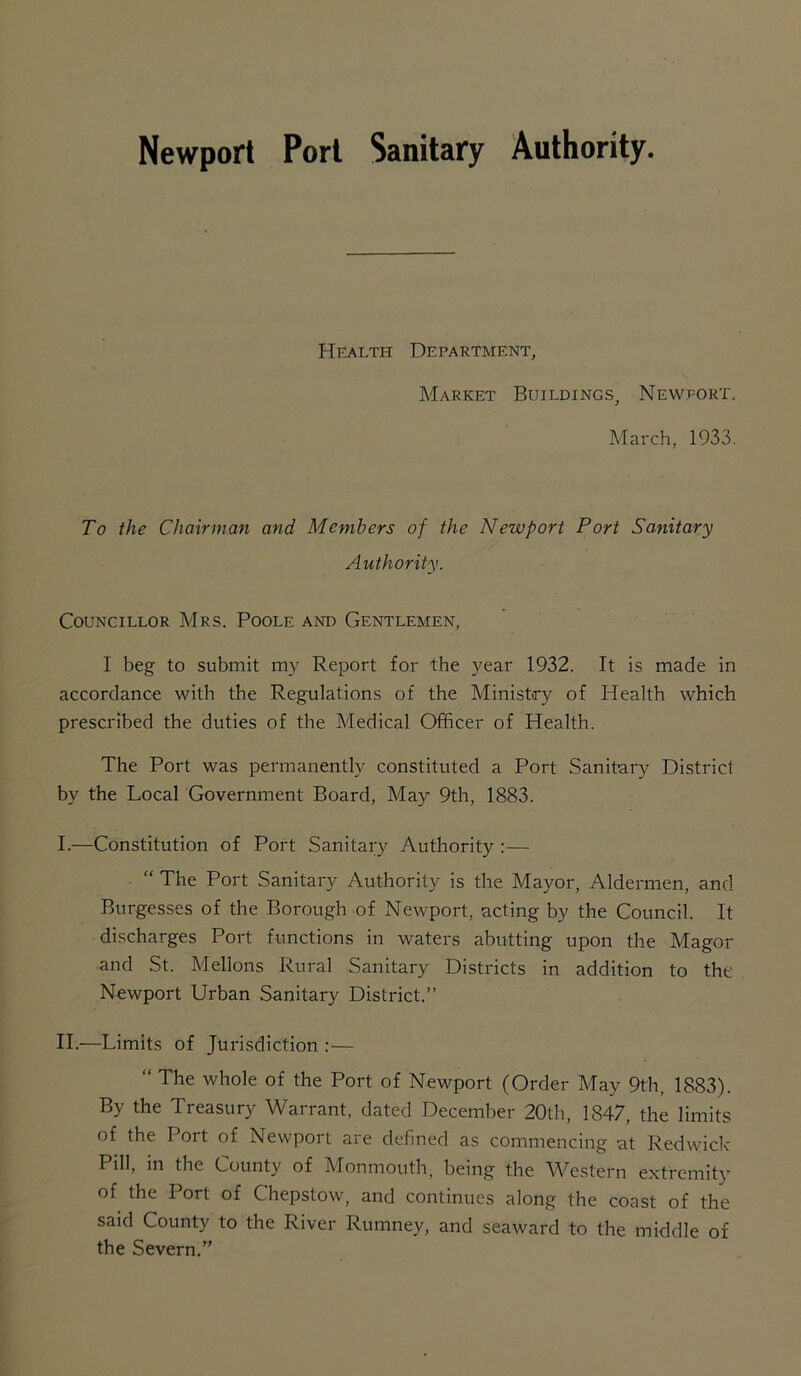 Newport Pori Sanitary Authority. Health Department, Market Buildings, Newport. March, 1933. To the Chairman and Members of the Newport Port Sanitary Authority. Councillor Mrs. Poole and Gentlemen, I beg to submit my Report for the year 1932. It is made in accordance with the Regulations of the Ministry of Health which prescribed the duties of the Medical Officer of Health. The Port was permanently constituted a Port Sanitary District by the Local Government Board, May 9th, 1883. I. —Constitution of Port Sanitary Authority :— “ The Port Sanitary Authority is the Mayor, Aldermen, and Burgesses of the Borough of Newport, acting by the Council. It discharges Port functions in waters abutting upon the Magor and St. Mellons Rural Sanitary Districts in addition to the Newport Urban Sanitary District.” II. —Limits of Jurisdiction :— “ The whole of the Port of Newport (Order May 9th, 1883). By the Treasury Warrant, dated December 20th, 1847, the limits of the Port of Newport are defined as commencing at Redwick Pill, in the County of Monmouth, being the Western extremity of the Port of Chepstow, and continues along the coast of the said County to the River Rumney, and seaward to the middle of the Severn.”