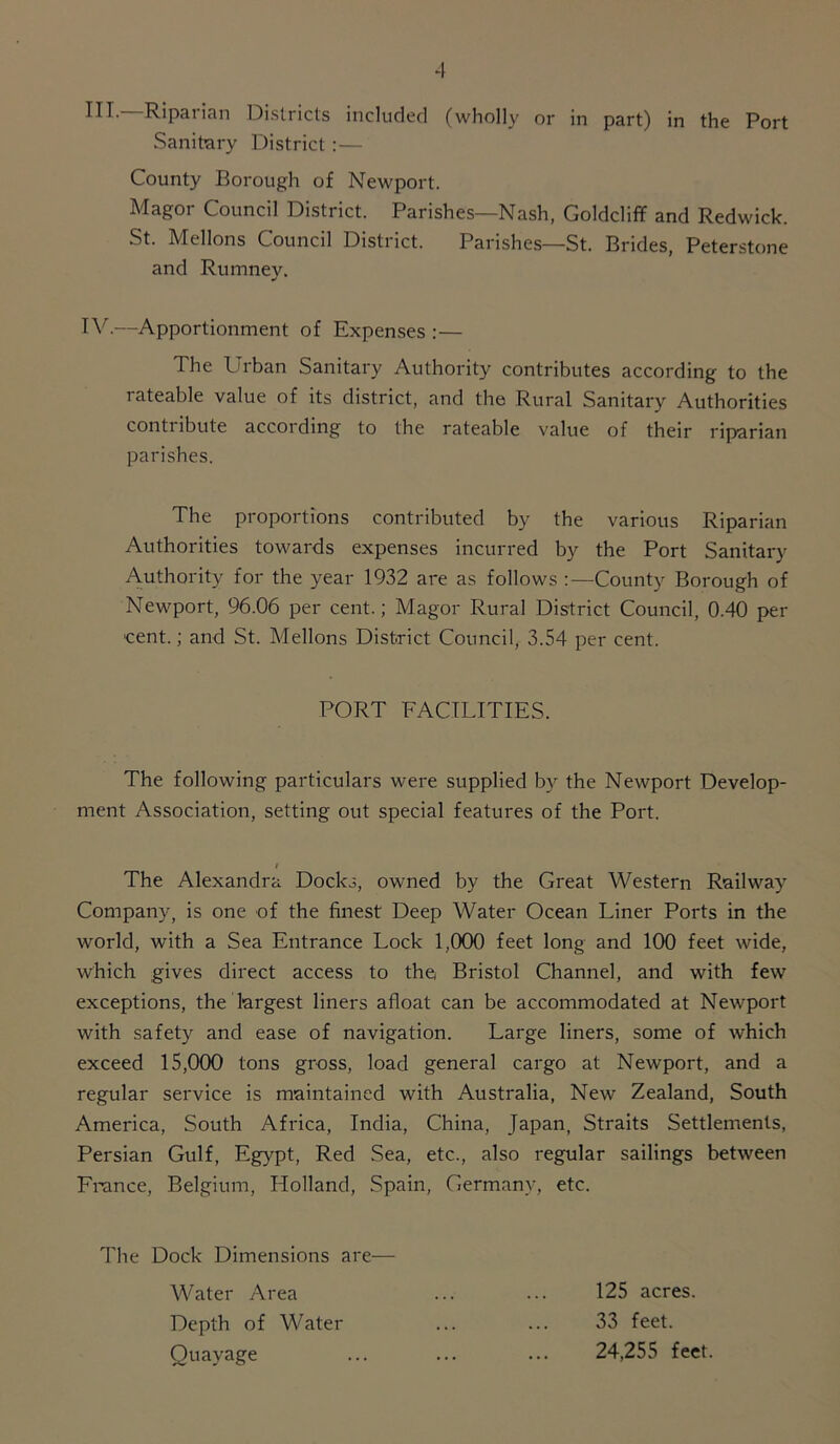 III. Ripat ian Districts included (wholly or in part) in the Port Sanitary District:— County Borough of Newport. Magor Council District. Parishes—Nash, Golddiff and Redwick. St. Mellons Council Distiict. Parishes—St. Brides, Peterstone and Rumney. IV. —Apportionment of Expenses :— The Urban Sanitary Authority contributes according to the rateable value of its district, and the Rural Sanitary Authorities contribute according to the rateable value of their riparian parishes. The proportions contributed by the various Riparian Authorities towards expenses incurred by the Port Sanitary Authority for the year 1932 are as follows :—County Borough of Newport, 96.06 per cent.; Magor Rural District Council, 0.40 per ■cent.; and St. Mellons District Council, 3.54 per cent. PORT FACILITIES. The following particulars were supplied by the Newport Develop- ment Association, setting out special features of the Port. i The Alexandra Docks, owned by the Great Western Railway Company, is one of the finest Deep Water Ocean Liner Ports in the world, with a Sea Entrance Lock 1,000 feet long and 100 feet wide, which gives direct access to the Bristol Channel, and with few exceptions, the largest liners afloat can be accommodated at Newport with safety and ease of navigation. Large liners, some of which exceed 15,000 tons gross, load general cargo at Newport, and a regular service is maintained with Australia, New Zealand, South America, South Africa, India, China, Japan, Straits Settlements, Persian Gulf, Egypt, Red Sea, etc., also regular sailings between France, Belgium, Holland, Spain, Germany, etc. The Dock Dimensions are— Water Area ... ... 125 acres. Depth of Water ... ... 33 feet. Quayage ... ... ... 24,255 feet.