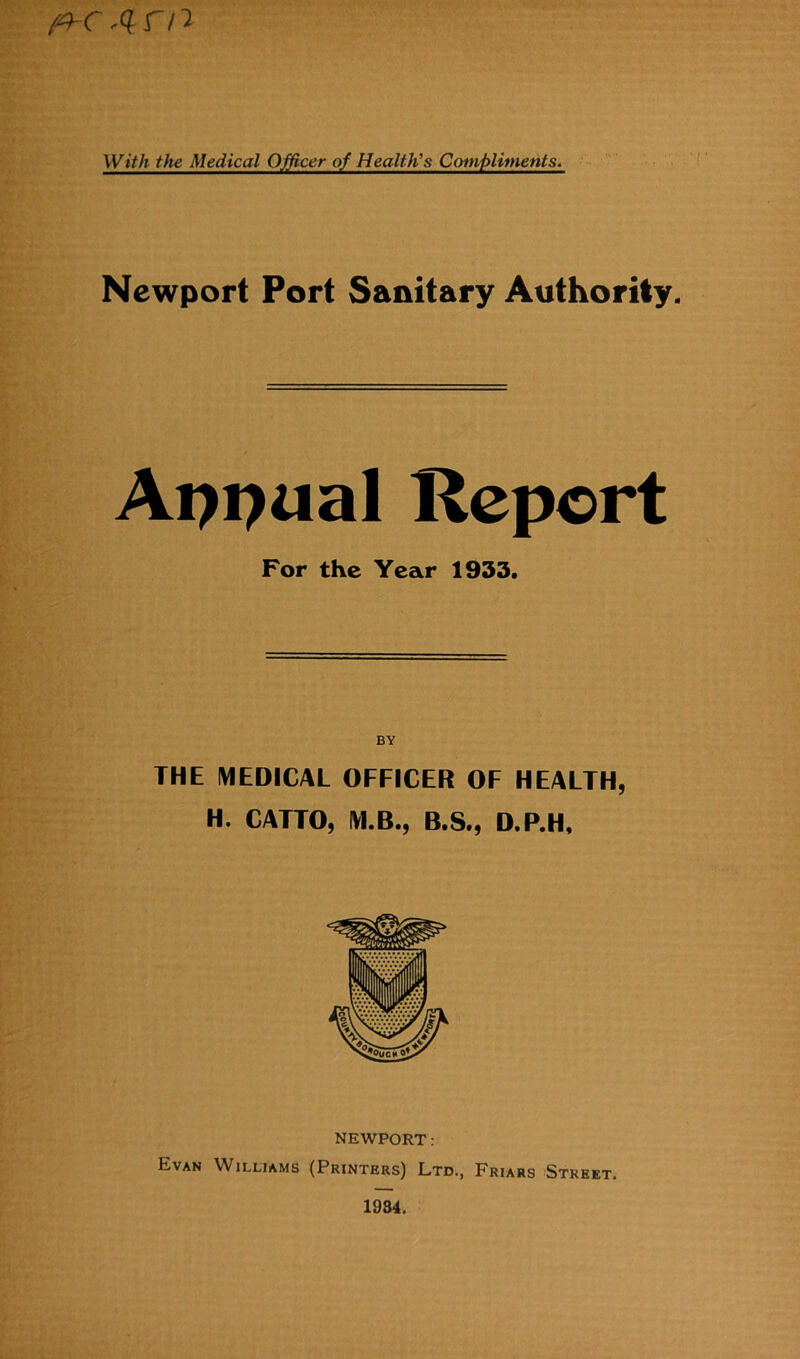 'Q- r” / ^ With the Medical Officer of Health's Compliments. Newport Port Sanitary Authority. Appual Report For the Year 1933. BV THE MEDICAL OFFICER OF HEALTH, H. CATTO, M.B., B.S., D.P.H, NEWPORT: Evan Williams (Printers) Ltd., Friars Street. 1934.