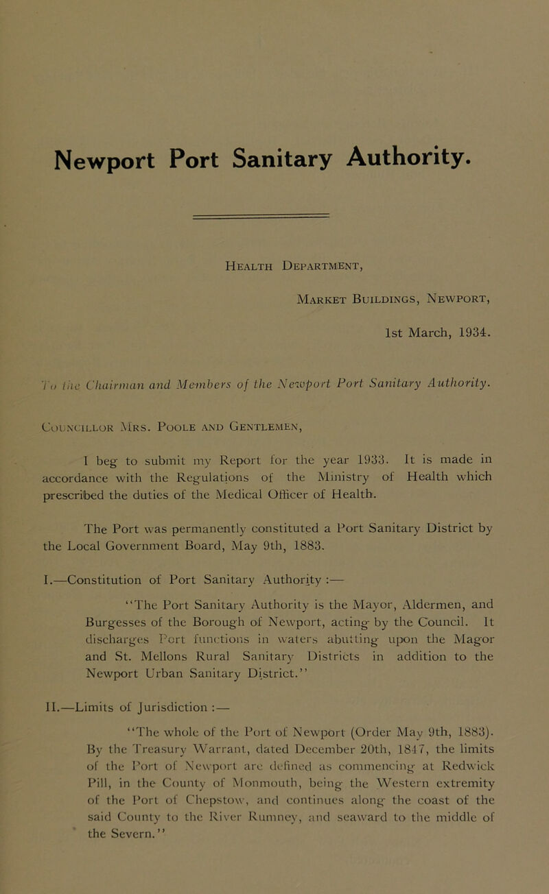 Newport Port Sanitary Authority Health Department, Market Buildings, Newport, 1st March, 1934. To the Chairman and Members of the Newport Port Sanitary Authority. Councillor Mrs. Poole and Gentlemen, I beg to submit my Report lor the year 1933. It is made in accordance with the Regulations of the Ministry of Health which prescribed the duties of the Medical Officer of Health. The Port was permanently constituted a Port Sanitary District by the Local Government Board, May 9th, 1883. I. —Constitution of Port Sanitary Authority :— “The Port Sanitary Authority is the Mayor, Aldermen, and Burgesses of the Borough of Newport, acting- by the Council. It discharges Port functions in waters abutting upon the Magor and St. Mellons Rural Sanitary Districts in addition to the Newport Urban Sanitary District.” II. —Limits of Jurisdiction : — “The whole of the Port of Newport (Order May 9th, 1883). By the Treasury Warrant, dated December 20th, 184 7, the limits of the Port of Newport arc defined as commencing at Redwick Pill, in the County of Monmouth, being the Western extremity of the Port of Chepstow, and continues along the coast of the said County to the River Rumney, and seaward to the middle of the Severn.”