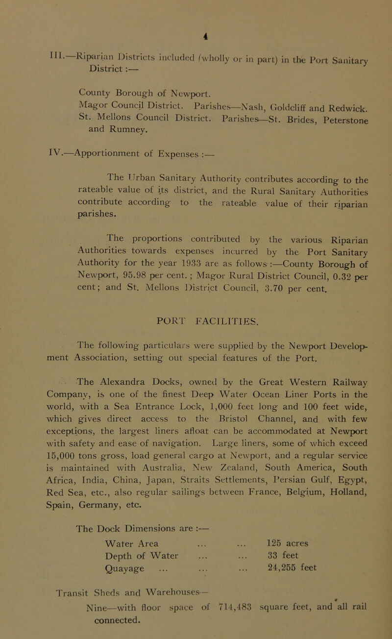 III. Riparian Districts included (wholly or in part) in the Port Sanitary District :— County Borough of Newport. Mag or Council District. Parishes—Nash, Gold cliff and Redwick. St. Mellons Council District. Parishes—St. Brides, Peterstone and Rumney. IV. —Apportionment of Expenses :— The Urban Sanitary Authority contributes according to the rateable value of its district, and the Rural Sanitary Authorities contribute according to the rateable value of their riparian parishes. The proportions contributed by the various Riparian Authorities towards expenses incurred by the Port Sanitary Authority for the year 1933 are as follows :—County Borough of Newport, 95.98 per cent. ; Magor Rural District Council, 0.32 per cent; and St. Mellons District Council, 3.70 per cent. PORT FACILITIES. The following particulars were supplied by the Newport Develop- ment Association, setting out special features of the Port. The Alexandra Docks, owned by the Great Western Railway Company, is one of the finest Deep Water Ocean Liner Ports in the world, with a Sea Entrance Lock, 1,000 feet long and 100 feet wide, which gives direct access to the Bristol Channel, and with few exceptions, the largest liners afloat can be accommodated at Newport with safety and ease of navigation. Large liners, some of which exceed 15,000 tons gross, load general cargo at Newport, and a regular service is maintained with Australia, New Zealand, South America, South Africa, India, China, Japan, Straits Settlements, Persian Gulf, Egypt, Red Sea, etc., also regular sailings between France, Belgium, Holland, Spain, Germany, etc. The Dock Dimensions are Water Area Depth of Water Quayage Transit Sheds and Warehouses- Nine—with floor space of 714,483 square feet, and all rail connected. 125 acres 33 feet 24,255 feet