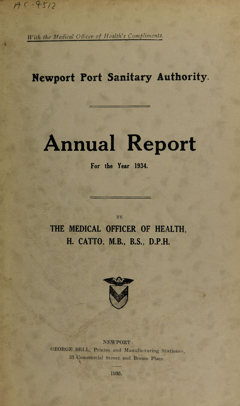 ft c -9-r/? With the Medical Officer of Health’s Compliments. v Newport Port Sanitary Authority. Annual Report For the Year 1934. BY THE MEDICAL OFFICER OF HEALTH, H. CATTO, M.B., B.S., D.P.H. NEWPORT; OEORGE BELL, Printer and Manufacturing Stationer, 53 Commercial Street and Bream Place. 1935,
