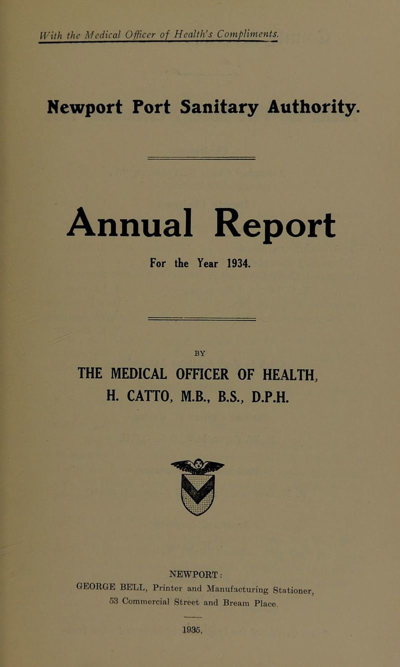With the Medical Officer of Health’s Compliments. Newport Port Sanitary Authority. Annual Report For the Year 1934. BY THE MEDICAL OFFICER OF HEALTH, H. CATTO, M.B., B.S., D.P.H. NEWPORT: GEORGE BELL, Printer and Manufacturing Stationer, 53 Commercial Street and Bream Place. 1935.