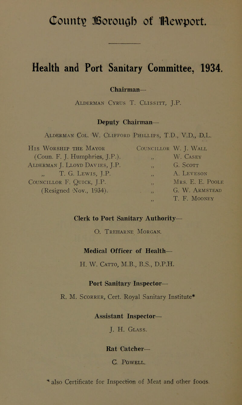 County Borough of IRewport. Health and Port Sanitary Committee, 1934. Chairman— Alderman Cyrus T. Clissitt, J.P. Deputy Chairman— Alderman Col. W. Clifford Phillips, T.D., V.D., D.L. His Worship the Mayor (Coun. F. J. Humphries, J.P.). Alderman J. Lloyd Davies, J.P. „ T. G. Lewis, J.P. Councillor F. Quick, J.P. (Resigned Nov., 1934). Councillor W. J. Wall ,, W. Casey „ G. Scott ,, A. Leveson ,, Mrs. E. E. Poole ,, G. W. Armstead ,, T. F. Mooney Clerk to Port Sanitary Authority— O. Treharne Morgan. Medical Officer of Health— H. W. Catto, M.B., B.S., D.P.H. Port Sanitary Inspector— R. M. Scorrer, Cert. Royal Sanitary Institute* Assistant Inspector— J. H. Glass. Rat Catcher— C. Powell. * also Certificate for Inspection of Meat and other fooqs.