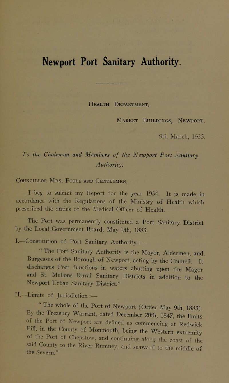 Newport Port Sanitary Authority. Health Department, Market Buildings, Newport. 9th March, 1935. To the Chairman and Members of the Newport Port Sanitary Authority. Councillor Mrs. Poole and Gentlemen, I beg to submit my Report for the year 1934. It is made in accordance with the Regulations of the Ministry of Health which prescribed the duties of the Medical Officer of Health. The Port was permanently constituted a Port Sanitary District by the Local Government Board, May 9th, 1883. I. —Constitution of Port Sanitary Authority :— The Poit Samtaiy Authority is the Mayor, Aldermen, and Burgesses of the Borough of Newport, acting by the Council. It discharges Port functions in waters abutting upon the Magor and St. Mellons Rural Sanitary Districts in addition to the Newport Urban Sanitary District.” II. —Limits of Jurisdiction :— “ The whole of the Port of Newport (Order May 9th, 1883). By the Treasury Warrant, dated December 20th, 1847, the limits of the Port of Newport are defined as commencing at Redwick Pill, in the County of Monmouth, being the Western extremity of the Port of Chepstow, and continuing along the coast of the said County to the River Rumney, and seaward to the middle of the Severn.”