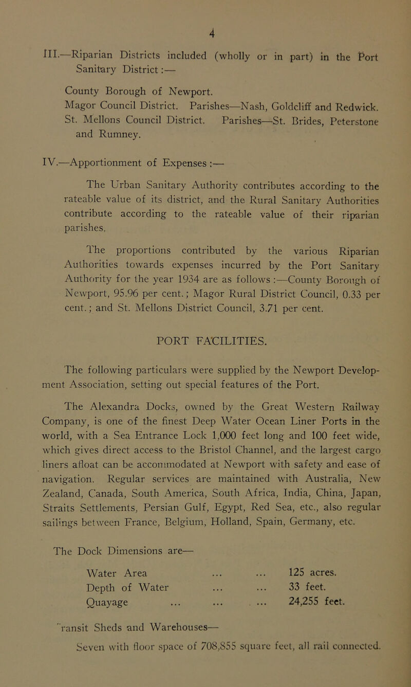 HI.—Riparian Districts included (wholly or in part) in the Port Sanitary District:— County Borough of Newport. Magor Council District. Parishes—Nash, Goldcliff and Redwick. St. Mellons Council District. Parishes—St. Brides, Peterstone and Rumney. IV.—Apportionment of Expenses :— The Urban Sanitary Authority contributes according to the rateable value of its district, and the Rural Sanitary Authorities contribute according to the rateable value of their riparian parishes. The proportions contributed by the various Riparian Authorities towards expenses incurred by the Port Sanitary Authority for the year 1934 are as follows :—County Borough of Newport, 95.96 per cent.; Magor Rural District Council, 0.33 per cent.; and St. Mellons District Council, 3.71 per cent. The following particulars were supplied by the Newport Develop- ment Association, setting out special features of the Port. The Alexandra Docks, owned by the Great Western Railway Company, is one of the finest Deep Water Ocean Liner Ports in the world, with a Sea Entrance Lock 1,000 feet long and 100 feet wide, which gives direct access to the Bristol Channel, and the largest cargo liners afloat can be accommodated at Newport with safety and ease of navigation. Regular services are maintained with Australia, New Zealand, Canada, South America, South Africa, India, China, Japan, Straits Settlements, Persian Gulf, Egypt, Red Sea, etc., also regular sailings between France, Belgium, Holland, Spain, Germany, etc. The Dock Dimensions are— ransit Sheds and Warehouses— Seven with floor space of 708.855 square feet, all rail connected. PORT FACILITIES. Water Area Depth of Water Quayage 125 acres. 33 feet. 24,255 feet.
