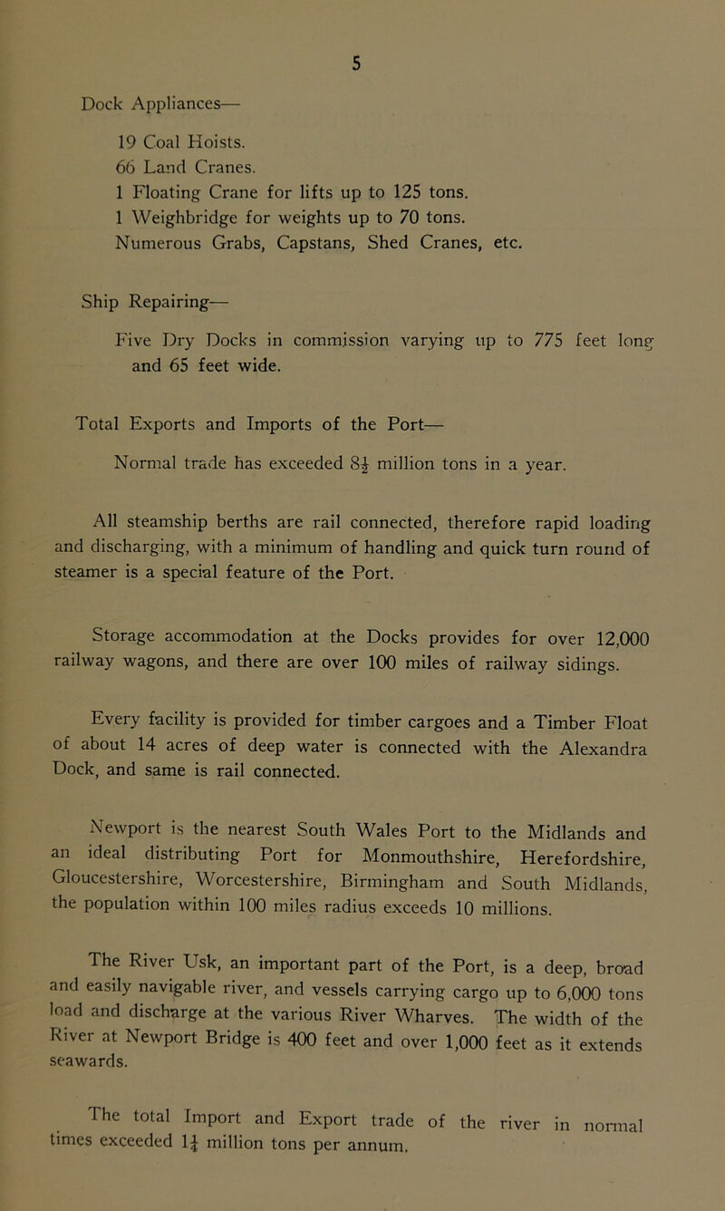 Dock Appliances— 19 Coal Hoists. 66 Land Cranes. 1 Floating Crane for lifts up to 125 tons. 1 Weighbridge for weights up to 70 tons. Numerous Grabs, Capstans, Shed Cranes, etc. Ship Repairing— Five Dry Docks in commission varying up to 775 feet long and 65 feet wide. Total Exports and Imports of the Port— Normal trade has exceeded 84 million tons in a year. All steamship berths are rail connected, therefore rapid loading and discharging, with a minimum of handling and quick turn round of steamer is a special feature of the Port. Storage accommodation at the Docks provides for over 12,000 railway wagons, and there are over 100 miles of railway sidings. Every facility is provided for timber cargoes and a Timber Float of about 14 acres of deep water is connected with the Alexandra Dock, and same is rail connected. Newport is the nearest South Wales Port to the Midlands and an ideal distributing Port for Monmouthshire, Herefordshire, Gloucestershire, Worcestershire, Birmingham and South Midlands, the population within 100 miles radius exceeds 10 millions. The River Usk, an important part of the Port, is a deep, broad and easily navigable river, and vessels carrying cargo up to 6,000 tons load and discharge at the various River Wharves. The width of the River at Newport Bridge is 400 feet and over 1,000 feet as it extends seawards. The total Import and Export trade of the river in normal times exceeded 1£ million tons per annum.