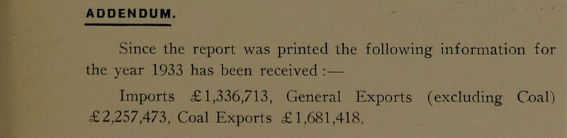 Since the report was printed the following information for the year 1933 has been received :— Imports £1,336,713, General Exports (excluding Coal)