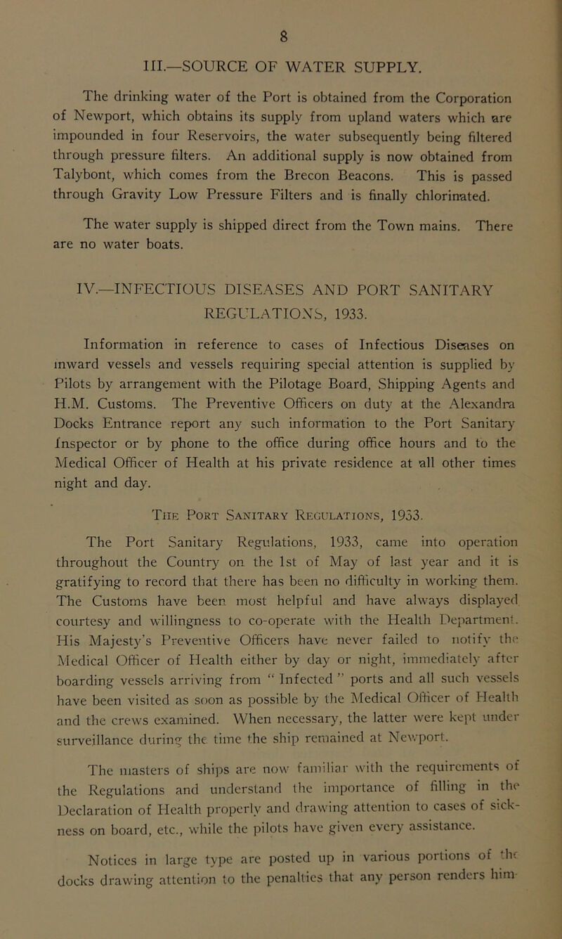 HI.—SOURCE OF WATER SUPPLY. The drinking water of the Port is obtained from the Corporation of Newport, which obtains its supply from upland waters which are impounded in four Reservoirs, the water subsequently being filtered through pressure filters. An additional supply is now obtained from Talybont, which comes from the Brecon Beacons. This is passed through Gravity Low Pressure Filters and is finally chlorinated. The water supply is shipped direct from the Town mains. There are no water boats. IV.—INFECTIOUS DISEASES AND PORT SANITARY REGULATIONS, 1933. Information in reference to cases of Infectious Diseases on inward vessels and vessels requiring special attention is supplied by Pilots by arrangement with the Pilotage Board, Shipping Agents and H.M. Customs. The Preventive Officers on duty at the Alexandra Docks Entrance report any such information to the Port Sanitary Inspector or by phone to the office during office hours and to the Medical Officer of Health at his private residence at all other times night and day. The Port Sanitary Regulations, 1933. The Port Sanitary Regulations, 1933, came into operation throughout the Country on the 1st of May of last year and it is gratifying to record that there has been no difficulty in working them. The Customs have been most helpful and have always displayed courtesy and willingness to co-operate with the Health Department. His Majesty’s Preventive Officers have never failed to notify the Medical Officer of Health either by day or night, immediately after boarding vessels arriving from “ Infected ” ports and all such vessels have been visited as soon as possible by the Medical Officer of Health and the crews examined. When necessary, the latter were kept under surveillance during the. time the ship remained at Newport. The masters of ships are now familiar with the requirements of the Regulations and understand the importance of filling in the Declaration of Plealth properly and drawing attention to cases of sick- ness on board, etc., while the pilots have given every assistance. Notices in large type are posted up in various portions of the docks drawing attention to the penalties that any person renders him