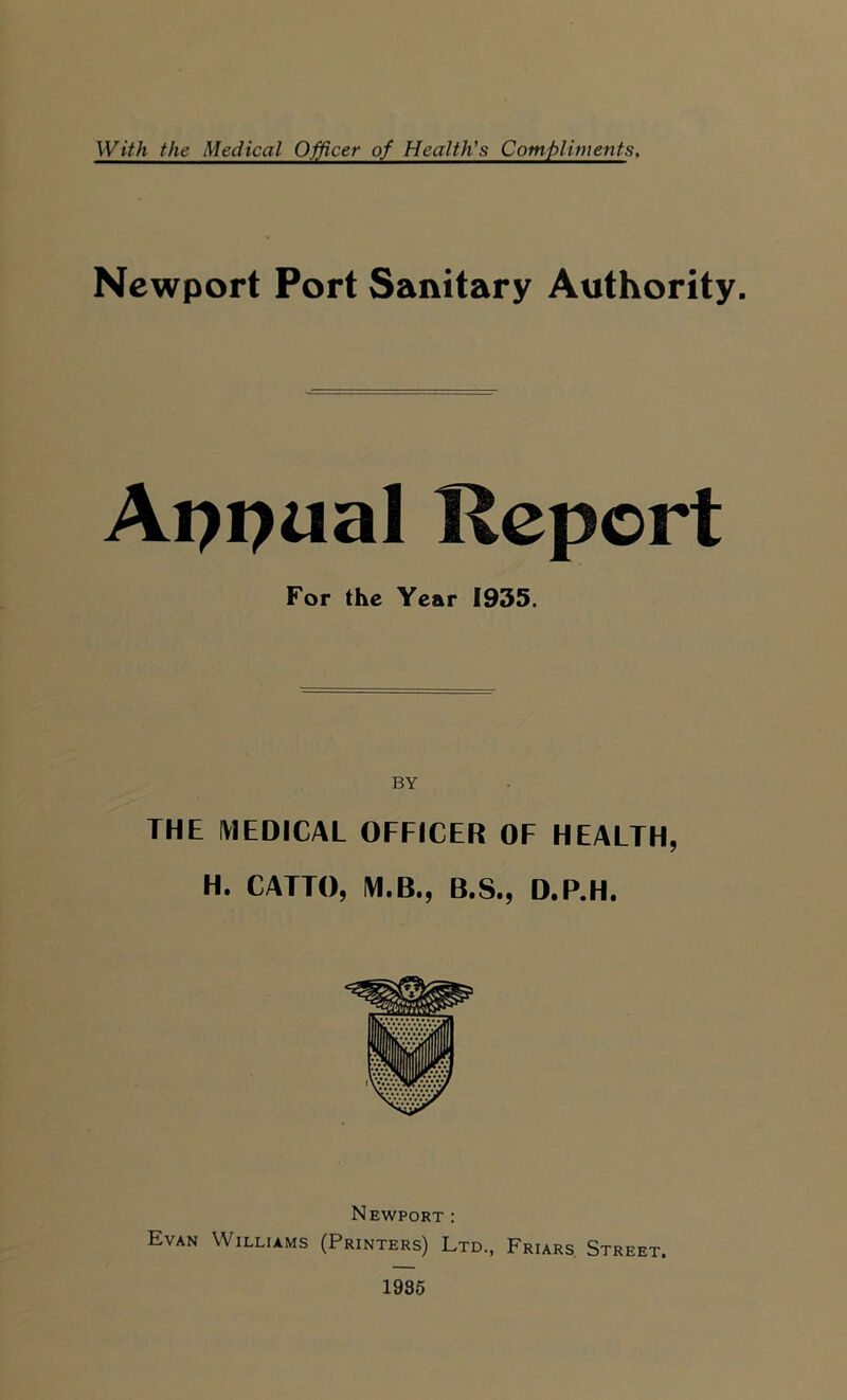 With the Medical Officer of Health's Compliments, Newport Port Sanitary Authority. Appual Report For the Year 1935. BY THE MEDICAL OFFICER OF HEALTH, H. CATTO, M.B., B.S., D.P.H. Newport : Evan Williams (Printers) Ltd., Friars Street. 1935