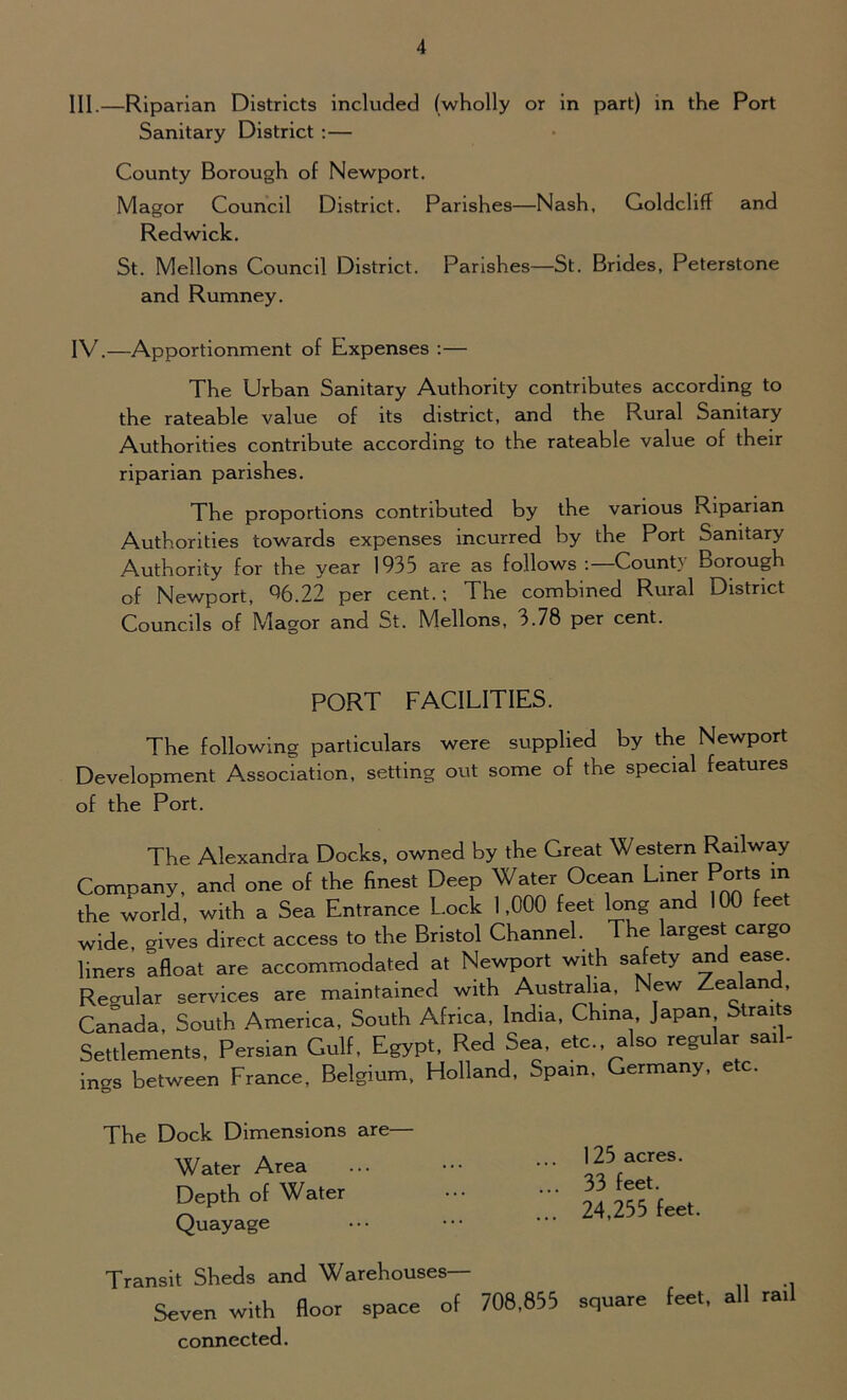 III. —Riparian Districts included (wholly or in part) in the Port Sanitary District :— County Borough of Newport. Magor Council District. Parishes—Nash, Goldcliff and Redwick. St. Mellons Council District. Parishes—St. Brides, Peterstone and Rumney. IV. —Apportionment of Expenses :— The Urban Sanitary Authority contributes according to the rateable value of its district, and the Rural Sanitary Authorities contribute according to the rateable value of their riparian parishes. The proportions contributed by the various Riparian Authorities towards expenses incurred by the Port Sanitary Authority for the year 1935 are as follows :—County Borough of Newport, 96.22 per cent.; The combined Rural District Councils of Magor and St. Mellons, 3.78 per cent. PORT FACILITIES. The following particulars were supplied by the Newport Development Association, setting out some of the special features of the Port. The Alexandra Docks, owned by the Great Western Railway Company, and one of the finest Deep Water Ocean Liner Ports in the world, with a Sea Entrance Lock 1,000 feet long and 100 feet wide, gives direct access to the Bristol Channel. The largest cargo liners afloat are accommodated at Newport with safety and ease. Regular services are maintained with Australia, New Zealan , Canada, South America, South Africa, India, China, Japan Straits Settlements, Persian Gulf, Egypt, Red Sea, etc. also regular sail- ings between France, Belgium, Holland, Spam. Germany, etc. The Dock Dimensions are— Water Area Depth of Water Quayage 125 acres. 33 feet. 24,255 feet. Transit Sheds and Warehouses— Seven with floor space of 708.855 square feet, all ra.l connected.