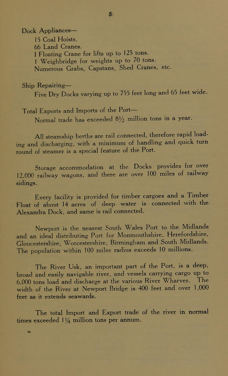Dock Appliances— I 5 Coal Hoists. 66 Land Cranes. 1 Floating Crane for lifts up to 125 tons. I Weighbridge for weights up to 70 tons. Numerous Grabs, Capstans, Shed Cranes, etc. Ship Repairing— Five Dry Docks varying up to 755 feet long and 65 feet wide. Total Exports and Imports of the Port— Normal trade has exceeded 8J/2 million tons in a year. All steamship berths are rail connected, therefore rapid load- ing and discharging, with a minimum of handling and quick turn round of steamer is a special feature of the Port. Storage accommodation at the Docks provides for over 12.000 railway wagons, and there are over 100 miles of railway sidings. Every facility is provided for timber cargoes and a Timber Float of about 14 acres of deep water is connected with the Alexandra Dock, and same is rail connected. Newport is the nearest South Wales Port to the Midlands and an ideal distributing Port for Monmouthshire, Herefordshire, Gloucestershire, Worcestershire, Birmingham and South Midlands. The population within 100 miles radius exceeds 10 millions. The River Usk, an important part of the Port, is a deep, broad and easily navigable river, and vessels carrying cargo up to 6.000 tons load and discharge at the various River Wharves. The width of the River at Newport Bridge is 400 feet and over 1,000 feet as it extends seawards. The total Import and Export trade of the river in normal times exceeded 114 million tons per annum.