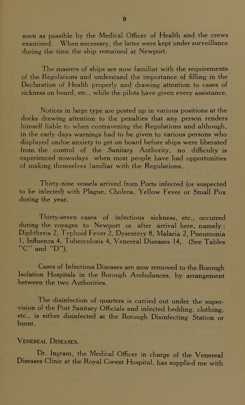soon as possible by the Medical Officer of Health and the crews examined. When necessary, the latter were kept under surveillance during the time the ship remained at Newport. The masters of ships are now familiar with the requirements of the Regulations and understand the importance of filling in the Declaration of Health properly and drawing attention to cases of sickness on board, etc., while the pilots have given every assistance. Notices in large type are posted up in various positions at the docks drawing attention to the penalties that any person renders himself liable to when contravening the Regulations and although, in the early days warnings had to be given to various persons who displayed undue anxiety to get on board before ships were liberated from the control of the Sanitary Authority, no difficulty is experienced nowadays when most people have had opportunities of making themselves familiar with the Regulations. Thirty-nine vessels arrived from Ports infected (or suspected to be infected) with Plague, Cholera, Yellow Fever or Small Pox during the year. Thirty-seven cases of infectious sickness, etc., occurred during the voyages to Newport or after arrival here, namely : Diphtheria 2, Typhoid Fever 2, Dysentery 8, Malaria 2, Pneumonia 1, Influenza 4, Tuberculosis 4, Venereal Diseases 14, (See Tables “C” and “D”). Cases of Infectious Diseases are now removed to the Borough Isolation Hospitals in the Borough Ambulances, by arrangement between the two Authorities. The disinfection of quarters is carried out under the super- vision of the Port Sanitary Officials and infected bedding, clothing, etc., is either disinfected at the Borough Disinfecting Station or burnt. Venereal Diseases. Dr. Ingram, the Medical Officer in charge of the Venereal Diseases Clinic at the Royal Gwent Hospital, has supplied me with
