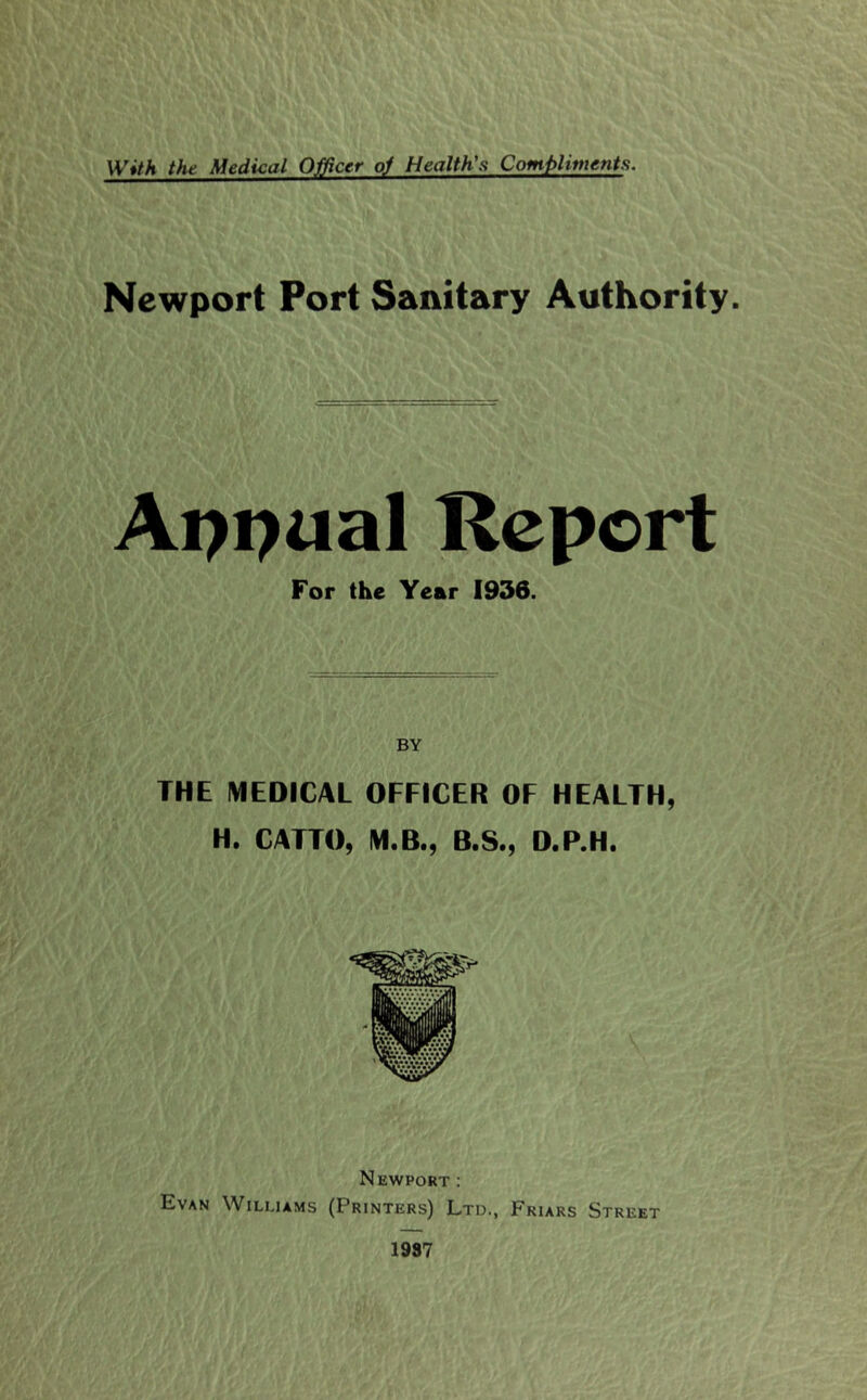 With the Medical Officer oj Health's Compliments. Newport Port Sanitary Authority. Appual Report For the Year 1936. BY THE MEDICAL OFFICER OF HEALTH, H. CATTO, M.B., B.S., D.P.H. Newport : Evan Williams (Printers) Ltd., Friars Street 1937