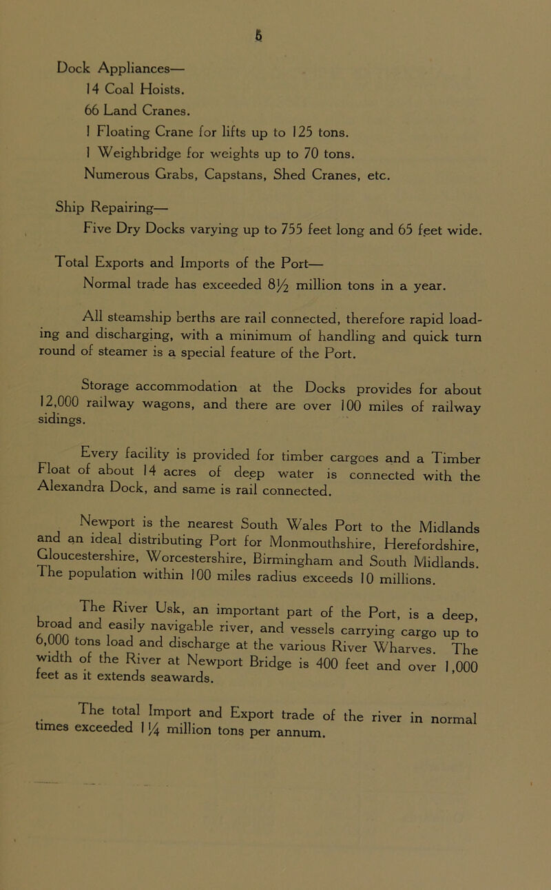 6 Dock Appliances— 14 Coal Hoists. 66 Land Cranes. ! Floating Crane for lifts up to 125 tons. 1 Weighbridge for weights up to 70 tons. Numerous Grabs, Capstans, Shed Cranes, etc. Ship Repairing— Five Dry Docks varying up to 755 feet long and 65 feet wide. Total Exports and Imports of the Port— Normal trade has exceeded 8J4 million tons in a year. All steamship berths are rail connected, therefore rapid load- ing and discharging, with a minimum of handling and quick turn round of steamer is a special feature of the Port. Storage accommodation at the Docks provides for about 12,000 railway wagons, and there are over 100 miles of railway sidings. nvery facility is provided for timber cargoes and a Timber Float of about 14 acres of deep water is connected with the Alexandra Dock, and same is rail connected. Newport is the nearest South Wales Port to the Midlands and an ideal distributing Port for Monmouthshire, Herefordshire Gloucestershire, Worcestershire, Birmingham and South Midlands! 1 he population within 100 miles radius exceeds 10 millions. The River Usk, an important part of the Port, is a deep, /non fand,eas!ly “j^pkle river> and vessels carrying cargo up to b,UUU tons load and discharge at the various River Wharves The width of the River at Newport Bridge is 400 feet and over 1 000 reet as it extends seawards. The total Import and Export trade of the river in normal times exceeded I million tons per annum.