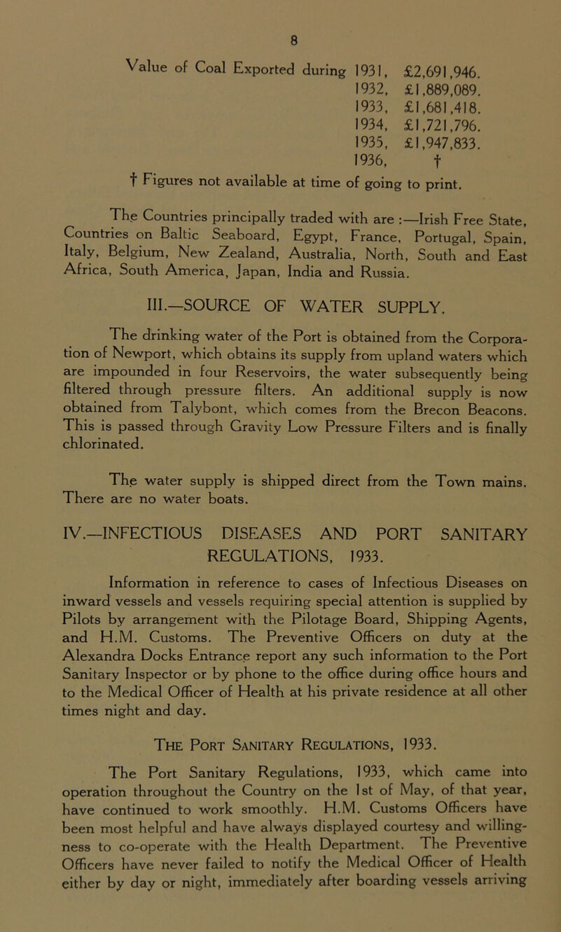 Value of Coal Exported during 1931, £2,691,946. 1932, £1,889,089. 1933, £1,681,418. 1934, £1,721,796. 1933, £1,947,833. 1936, f f Figures not available at time of going to print. The Countries principally traded with are Irish Free State, Countries on Baltic Seaboard, Egypt, France, Portugal, Spain, Italy, Belgium, New Zealand, Australia, North, South and East Africa, South America, Japan, India and Russia. III.—SOURCE OF WATER SUPPLY. The drinking water of the Port is obtained from the Corpora- tion of Newport, which obtains its supply from upland waters which are impounded in four Reservoirs, the water subsequently being filtered through pressure filters. An additional supply is now obtained from Talybont, which comes from the Brecon Beacons. This is passed through Gravity Low Pressure Filters and is finally chlorinated. The water supply is shipped direct from the Town mains. There are no water boats. IV.—INFECTIOUS DISEASES AND PORT SANITARY REGULATIONS, 1933. Information in reference to cases of Infectious Diseases on inward vessels and vessels requiring special attention is supplied by Pilots by arrangement with the Pilotage Board, Shipping Agents, and H.M. Customs. The Preventive Officers on duty at the Alexandra Docks Entrance report any such information to the Port Sanitary Inspector or by phone to the office during office hours and to the Medical Officer of Health at his private residence at all other times night and day. The Port Sanitary Regulations, 1933. The Port Sanitary Regulations, 1933, which came into operation throughout the Country on the 1st of May, of that year, have continued to work smoothly. H.M. Customs Officers have been most helpful and have always displayed courtesy and willing- ness to co-operate with the Health Department. The Preventive Officers have never failed to notify the Medical Officer of Health either by day or night, immediately after boarding vessels arriving
