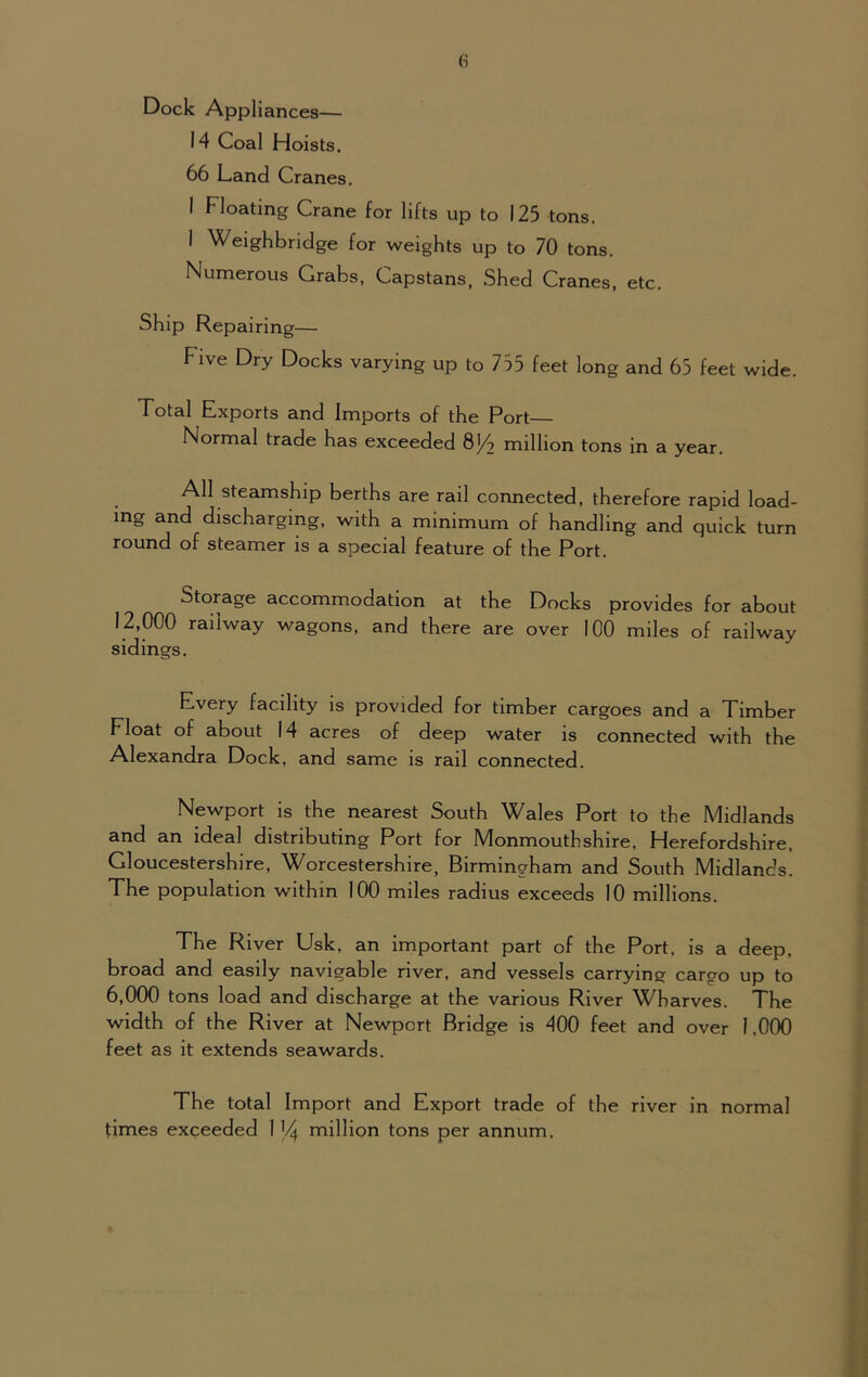 Dock Appliances— 14 Coal Hoists. 66 Land Cranes. I Floating Crane for lifts up to 125 tons. I Weighbridge for weights up to 70 tons. Numerous Grabs, Capstans, Shed Cranes, etc. Ship Repairing— Five Dry Docks varying up to 755 feet long and 65 feet wide. Total Exports and Imports of the Port Normal trade has exceeded 8/2 million tons in a year. All steamship berths are rail connected, therefore rapid load- ing and discharging, with a minimum of handling and quick turn round of steamer is a special feature of the Port. Storage accommodation at the Docks provides for about 12,000 railway wagons, and there are over 100 miles of railway sidings. Every facility is provided for timber cargoes and a Timber Float of about 14 acres of deep water is connected with the Alexandra Dock, and same is rail connected. Newport is the nearest South Wales Port to the Midlands and an ideal distributing Port for Monmouthshire, Herefordshire, Gloucestershire, Worcestershire, Birmingham and South Midlands. The population within 100 miles radius exceeds 10 millions. The River Usk, an important part of the Port, is a deep, broad and easily navigable river, and vessels carrying cargo up to 6,000 tons load and discharge at the various River Wharves. The width of the River at Newport Bridge is 400 feet and over 1.000 feet as it extends seawards. The total Import and Export trade of the river in normal times exceeded 1 V4 million tons per annum.