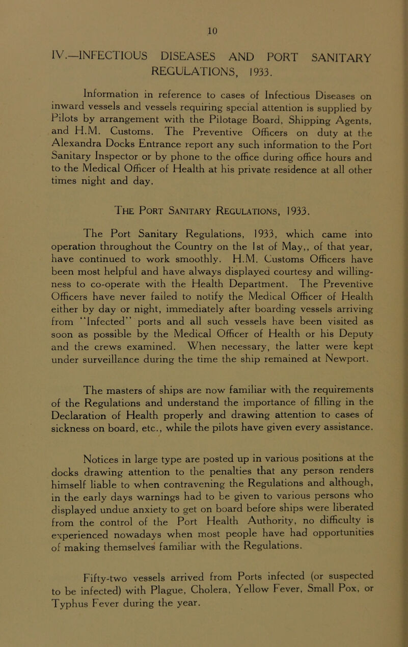 IV.—INFECTIOUS DISEASES AND PORT SANITARY REGULATIONS, 1933. Information in reference to cases of Infectious Diseases on inward vessels and vessels requiring special attention is supplied by Pilots by arrangement with the Pilotage Board, Shipping Agents, and H.M. Customs. The Preventive Officers on duty at the Alexandra Docks Entrance report any such information to the Port Sanitary Inspector or by phone to the office during office hours and to the Medical Officer of Health at his private residence at all other times night and day. The Port Sanitary Regulations, 1933. The Port Sanitary Regulations, 1933, which came into operation throughout the Country on the 1st of May,, of that year, have continued to work smoothly. H.M. Customs Officers have been most helpful and have always displayed courtesy and willing- ness to co-operate with the Health Department. The Preventive Officers have never failed to notify the Medical Officer of Health either by day or night, immediately after boarding vessels arriving from “Infected” ports and all such vessels have been visited as soon as possible by the Medical Officer of Health or his Deputy and the crews examined. When necessary, the latter were kept under surveillance during the time the ship remained at Newport. The masters of ships are now familiar with the requirements of the Regulations and understand the importance of filling in the Declaration of Health properly and drawing attention to cases of sickness on board, etc., while the pilots have given every assistance. Notices in large type are posted up in various positions at the docks drawing attention to the penalties that any person renders himself liable to when contravening the Regulations and although, in the early days warnings had to be given to various persons who displayed undue anxiety to get on board before ships were liberated from the control of the Port Health Authority, no difficulty is experienced nowadays when most people have had opportunities of making themselves familiar with the Regulations. Fifty-two vessels arrived from Ports infected (or suspected to be infected) with Plague, Cholera. Yellow Fever, Small Pox, or Typhus Fever during the year.