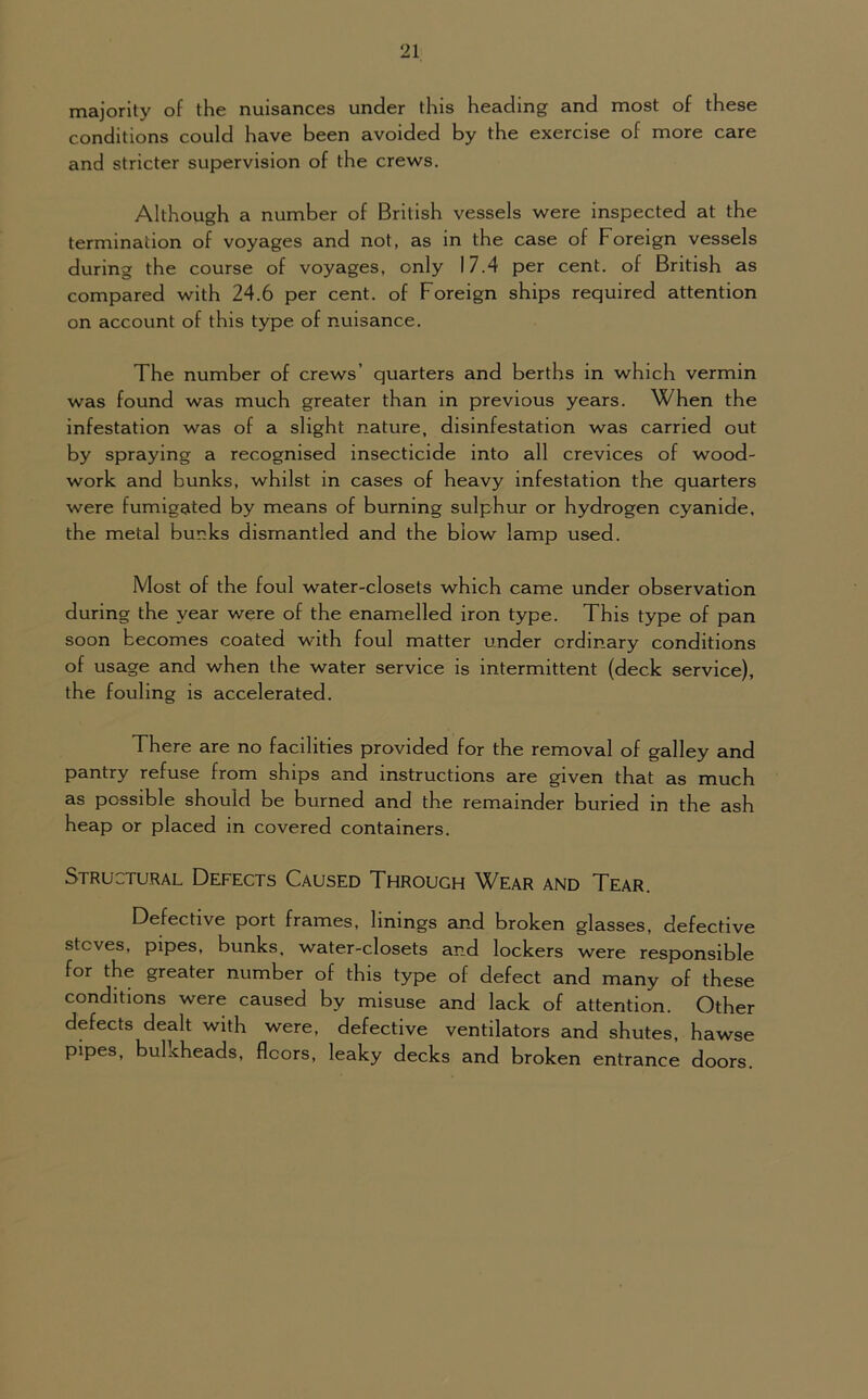 majority of the nuisances under this heading and most of these conditions could have been avoided by the exercise of more care and stricter supervision of the crews. Although a number of British vessels were inspected at the termination of voyages and not, as in the case of Foreign vessels during the course of voyages, only 17.4 per cent, of British as compared with 24.6 per cent, of Foreign ships required attention on account of this type of nuisance. The number of crews’ quarters and berths in which vermin was found was much greater than in previous years. When the infestation was of a slight nature, disinfestation was carried out by spraying a recognised insecticide into all crevices of wood- work and bunks, whilst in cases of heavy infestation the quarters were fumigated by means of burning sulphur or hydrogen cyanide, the metal bunks dismantled and the blow lamp used. Most of the foul water-closets which came under observation during the year were of the enamelled iron type. This type of pan soon becomes coated with foul matter under ordinary conditions of usage and when the water service is intermittent (deck service), the fouling is accelerated. There are no facilities provided for the removal of galley and pantry refuse from ships and instructions are given that as much as possible should be burned and the remainder buried in the ash heap or placed in covered containers. Structural Defects Caused Throuch Wear and Tear. Defective port frames, linings and broken glasses, defective stoves, pipes, bunks, water-closets and lockers were responsible for the greater number of this type of defect and many of these conditions were caused by misuse and lack of attention. Other defects dealt with were, defective ventilators and shutes, hawse pipes, bulkheads, floors, leaky decks and broken entrance doors.