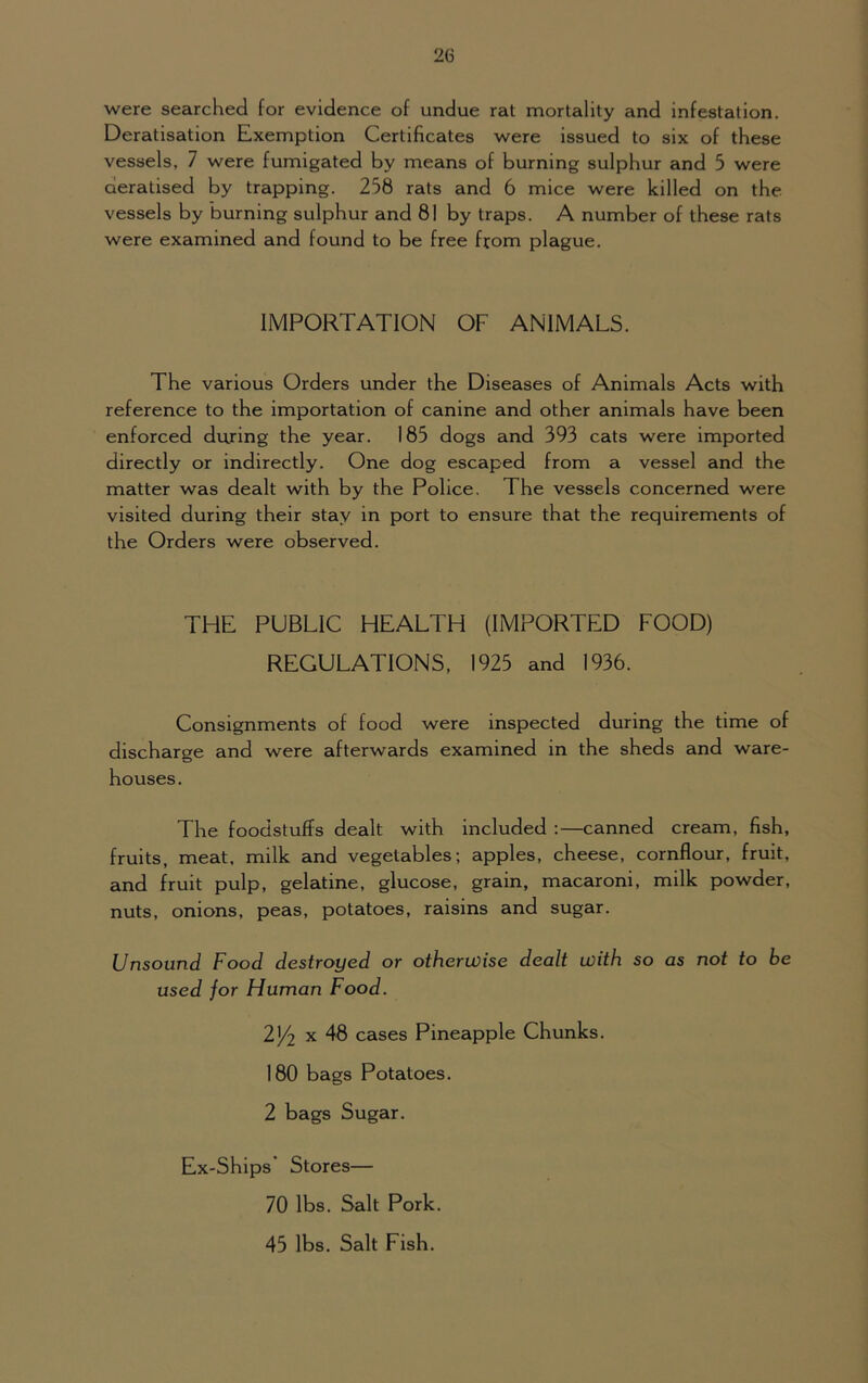 2(3 were searched for evidence of undue rat mortality and infestation. Deratisation Exemption Certificates were issued to six of these vessels, 7 were fumigated by means of burning sulphur and 5 were deratised by trapping. 258 rats and 6 mice were killed on the vessels by burning sulphur and 81 by traps. A number of these rats were examined and found to be free from plague. IMPORTATION OF ANIMALS. The various Orders under the Diseases of Animals Acts with reference to the importation of canine and other animals have been enforced during the year. 185 dogs and 393 cats were imported directly or indirectly. One dog escaped from a vessel and the matter was dealt with by the Police. The vessels concerned were visited during their stay in port to ensure that the requirements of the Orders were observed. THE PUBLIC HEALTH (IMPORTED FOOD) REGULATIONS, 1925 and 1936. Consignments of food were inspected during the time of discharge and were afterwards examined in the sheds and ware- houses. The foodstuffs dealt with included :—canned cream, fish, fruits, meat, milk and vegetables; apples, cheese, cornflour, fruit, and fruit pulp, gelatine, glucose, grain, macaroni, milk powder, nuts, onions, peas, potatoes, raisins and sugar. Unsound Food destroyed or otherwise dealt with so as not to be used for Human Food. 2/l x 48 cases Pineapple Chunks. 180 bags Potatoes. 2 bags Sugar. Ex-Ships’ Stores— 70 lbs. Salt Pork. 45 lbs. Salt Fish.