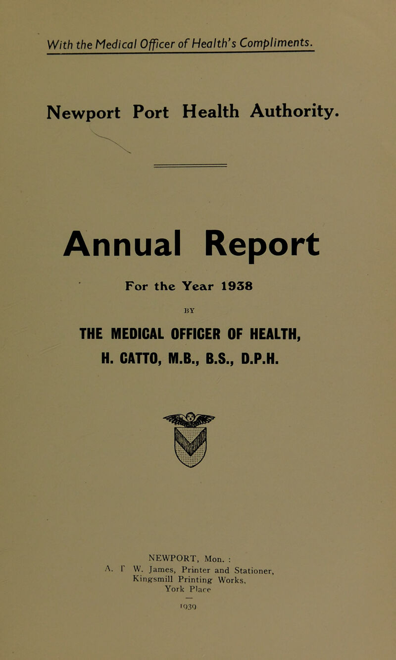 With the Medical Officer of Healths Compliments. Newport Port Health Authority. Annual Report For the Year 1938 THE MEDICAL OFFICER OF HEALTH, H. CATTO, M.B., B.S., D.P.H. NEWPORT, Mon. : A. F W. James, Printer and Stationer, Kinffsmill Printing: Works, York Plare ' 030