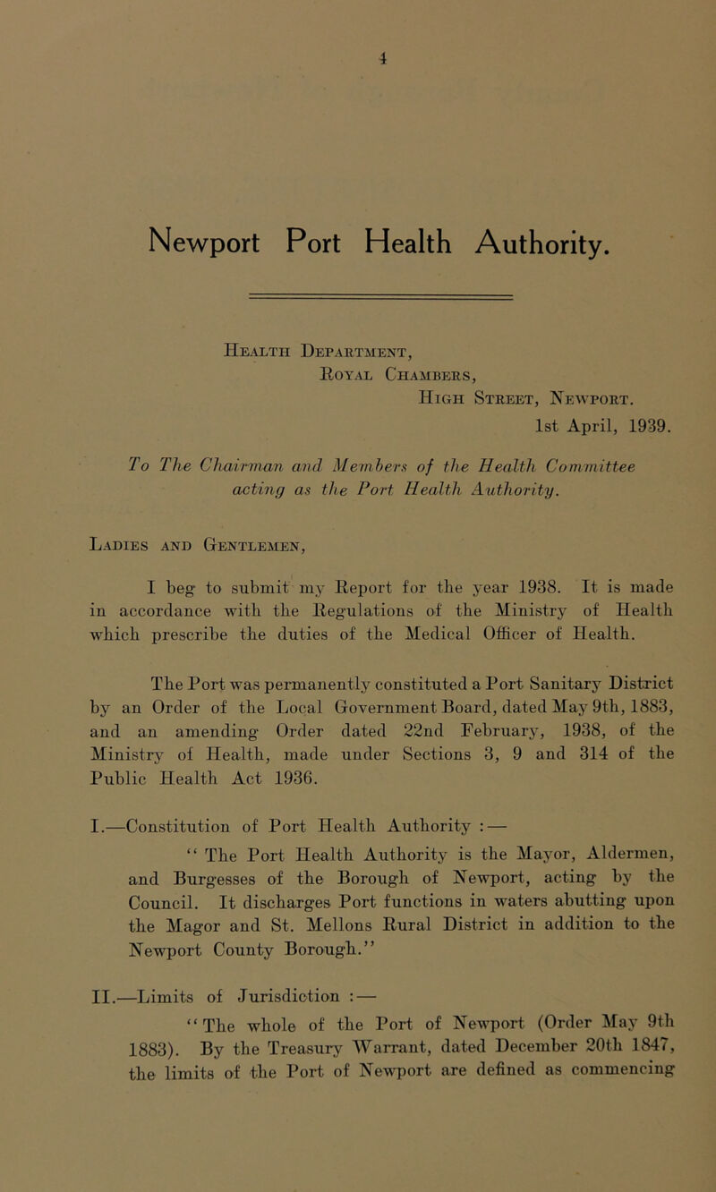 i Newport Port Health Authority. Health Department, Royal Chambers, High Street, Newport. 1st April, 1939. To The Chairman and Members of the Health Committee acting as the Port Health Authority. Ladies and Gentlemen, I beg to submit my Report for the year 1938. It is made in accordance with the Regulations of the Ministry of Health which prescribe the duties of the Medical Officer of Health. The Port was permanently constituted a Port Sanitary District by an Order of the Local Government Board, dated May 9th, 1883, and an amending Order dated 22nd February, 1938, of the Ministry of Health, made under Sections 3, 9 and 314 of the Public Health Act 1936. I. —Constitution of Port Health Authority : — “ The Port Health Authority is the Mayor, Aldermen, and Burgesses of the Borough of Newport, acting by the Council. It discharges Port functions in waters abutting upon the Magor and St. Mellons Rural District in addition to the Newport County Borough.” II. —Limits of Jurisdiction : — “ The whole of the Port of Newport (Order May 9th 1883). By the Treasury Warrant, dated December 20th 1847, the limits of the Port of Newport are defined as commencing