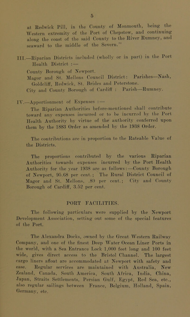 at Redwick Pill, in the County of Monmouth, being the Western extremity of the Port of Chepstow, and continuing along the coast of the said County to the River Rumney, and seaward to the middle of the Severn.” III.—Riparian Districts included (wholly or in part) in the Port Health District : — County Borough of Newport. Magor and St. Mellons Council District: Parishes—Nash, Goldcliff, Redwick, St. Brides and Peterstone. City and County Borough of Cardiff : Parish—Rumney. IV.—Apportionment of Expenses : — The Riparian Authorities before-mentioned shall contribute toward any expenses incurred or to he incurred by the Port- Health Authority by virtue of the authority conferred upon them by the 1883 Order as amended by the 1938 Order. The contributions are in proportion to the Rateable Value of the Districts. The proportions contributed by the various Riparian Authorities towards expenses incurred by the Port Health Authority for the year 1938 are as follows:—County Borough of Newport, 95.68 per cent.; The Rural District Council of Magor and St. Mellons, .80 per cent.; City and County Borough of Cardiff, 3.52 per cent. PORT FACILITIES. The following particulars were supplied by the Newport Development Association, setting out some of the special features of the Port. The Alexandra Docks, owned by the Great Western Railway Company, and one of the finest Deep Water Ocean Liner Ports in the world, with a Sea Entrance Lock 1,000 feet long and 100 feet wide, gives direct access to the Bristol Channel. The largest cargo liners afloat are accommodated at Newport with safety and ease. Regular services are maintained with Australia, New Zealand, Canada, South America, South Africa, India, China, Japan, Straits Settlements, Persian Gulf, Egypt, Red Sea, etc., also regular sailings between France, Belgium, Holland, Spain, Germany, etc.