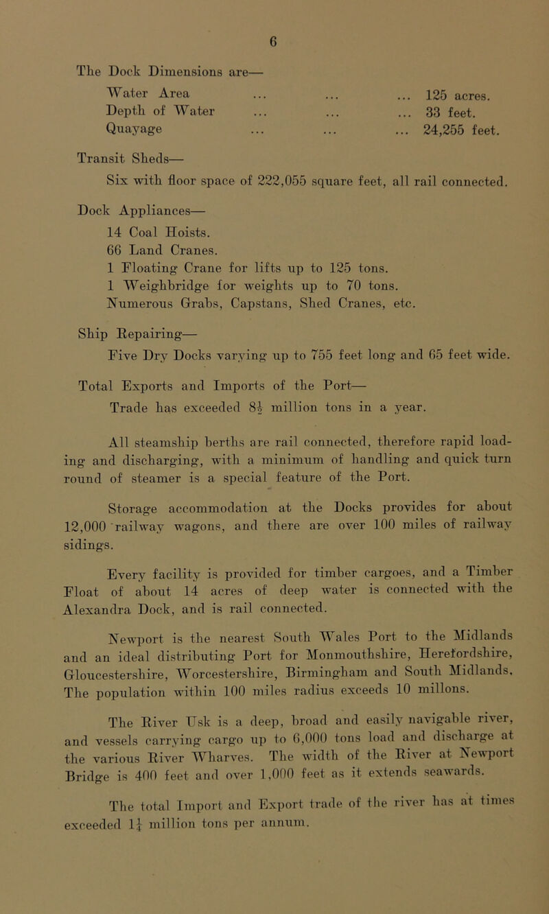 Tlie Dock Dimensions are— Water Area ... ... ... 125 acres. Depth of Water ... ... ... 33 feet. Quayage ... ... ... 24,255 feet. Transit Sheds— Six with floor space of 222,055 square feet, all rail connected. Dock Appliances— 14 Coal Hoists. 66 Land Cranes. 1 Floating Crane for lifts up to 125 tons. 1 Weighbridge for weights up to 70 tons. Numerous Grabs, Capstans, Shed Cranes, etc. Ship Repairing— Five Dry Docks varying up to 755 feet long and 65 feet wide. Total Exports and Imports of the Port— Trade has exceeded 81 million tons in a year. All steamship berths are rail connected, therefore rapid load- ing and discharging, with a minimum of handling and quick turn round of steamer is a special feature of the Port. Storage accommodation at the Docks provides for about 12,000 railway wagons, and there are over 100 miles of railway sidings. Every facility is provided for timber cargoes, and a Timber Eloat of about 14 acres of deep water is connected with the Alexandra Dock, and is rail connected. Newport is the nearest South Wales Port to the Midlands and an ideal distributing Port for Monmouthshire, Herefordshire, Gloucestershire, Worcestershire, Birmingham and South Midlands, The population within 100 miles radius exceeds 10 millons. The River Usk is a deep, broad and easily navigable river, and vessels carrying cargo up to 6,000 tons load and discharge at the various River Wharves. The width of the River at Newport Bridge is 400 feet and over 1,000 feet as it extends seawards. The total Import and Export trade of the river has at times exceeded 1} million tons per annum.