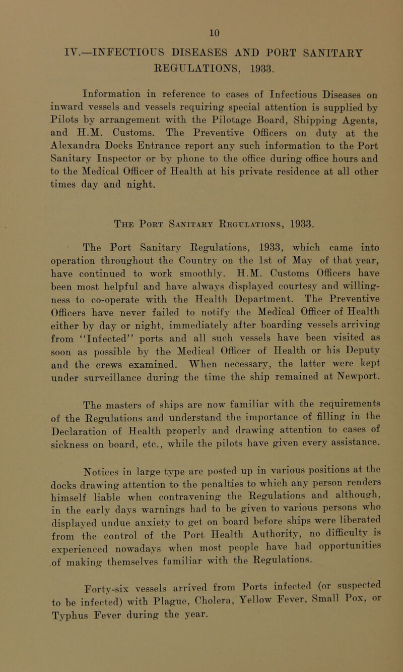 IV.—INFECTIOUS DISEASES AND PORT SANITARY REGULATIONS, 1933. Information in reference to cases of Infectious Diseases on inward vessels and vessels requiring special attention is supplied by Pilots by arrangement with the Pilotage Roard, Shipping Agents, and H.M. Customs. The Preventive Officers on duty at the Alexandra Docks Entrance report any such information to the Port Sanitary Inspector or by phone to the office during office hours and to the Medical Officer of Health at his private residence at all other times day and night. The Poet Sanitary Regulations, 1933. The Port Sanitary Regulations, 1933, which came into operation throughout the Country on the 1st of May of that year, have continued to work smoothly. H.M. Customs Officers have been most helpful and have always displayed courtesy and willing- ness to co-operate with the Health Department. The Preventive Officers have never failed to notify the Medical Officer of Health either by day or night, immediately after boarding vessels arriving from “Infected” ports and all such vessels have been visited as soon as possible by the Medical Officer of Health or his Deputy and the crews examined. When necessary, the latter were kept under surveillance during the time the ship remained at Newport. The masters of ships are now familiar with the requirements of the Regulations and understand the importance of filling in the Declaration of Health properly and drawing attention to cases of sickness on board, etc., while the pilots have given every assistance. Notices in large type are posted up in various positions at the docks drawing attention to the penalties to which any person renders himself liable when contravening the Regulations and although, in the early days warnings had to be given to various persons who displayed undue anxiety to get on board before ships were liberated from the control of the Port. Health Authority, no difficulty is experienced nowadays when most people have had opportunities of making themselves familiar with the Regulations. Forty-six vessels arrived from Ports infected (or suspected to be infected) with Plague, Cholera, Yellow Fever, Small Pox, or Typhus Fever during the year.