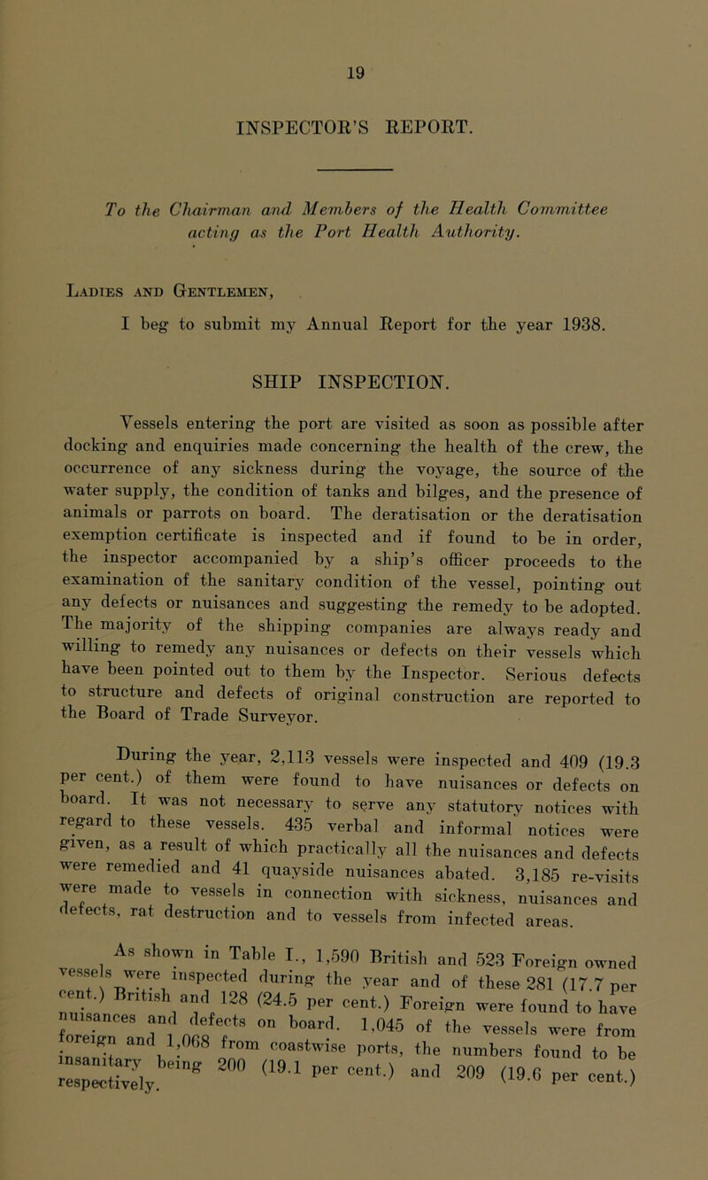 INSPECTOR’S REPORT. To the Chairman and Members of the Health Committee acting as the Port Health Authority. Ladies and Gentlemen, I beg to submit my Annual Report for tbe year 1938. SHIP INSPECTION. Vessels entering tbe port are visited as soon as possible after docking and enquiries made concerning tbe health of tbe crew, the occurrence of any sickness during tbe voyage, the source of the water supply, the condition of tanks and bilges, and tbe presence of animals or parrots on board. The deratisation or the deratisation exemption certificate is inspected and if found to be in order, the inspector accompanied by a ship’s officer proceeds to tbe examination of tbe sanitary condition of tbe vessel, pointing out any defects or nuisances and suggesting the remedy to be adopted. Tbe majority of the shipping companies are always ready and willing to remedy any nuisances or defects on their vessels which have been pointed out to them by the Inspector. Serious defects to structure and defects of original construction are reported to the Board of Trade Surveyor. During the year, 2,113 vessels were inspected and 409 (19.3 per cent.) of them were found to have nuisances or defects on board. It was not necessary to serve any statutory notices with regard to these vessels.. 435 verbal and informal notices were given, as a result of which practically all the nuisances and defects were remedied and 41 quayside nuisances abated. 3,185 re-visits were made to vessels in connection with sickness, nuisances and detects, rat destruction and to vessels from infected areas. As shown in Table I., 1,590 British and 523 Foreign owned vesse s were inspected during the year and of these 281 (17 7 per cent.) Bntlffh and 128 (24.5 per cent.) Foreign were found to have mmances and defects on board. 1.045 of the vessels were from foreiffn and 1,008 from coastwise ports, the numbers found to be respectively ^ <19'1 P6r 209 <19(5 P“ <*■*•>