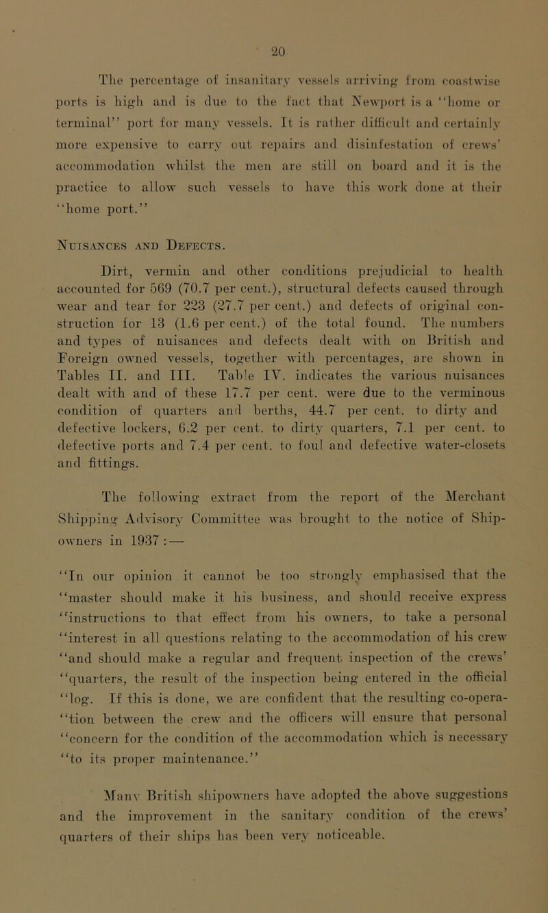 The percentage of insanitary vessels arriving from coastwise ports is high and is due to the fact that Newport is a “home or terminal” port for many vessels. It is rather difficult and certainly more expensive to carry out repairs and disinfestation of crews’ accommodation whilst the men are still on board and it is the practice to allow such vessels to have this work done at their “home port.” Nuisances and Defects. Dirt, vermin and other conditions prejudicial to health accounted for 569 (70.7 per cent.), structural defects caused through wear and tear for 223 (27.7 per cent.) and defects of original con- struction for 13 (1.6 per cent.) of the total found. The numbers and tj’pes of nuisances and defects dealt with on British and Foreign owned vessels, together with percentages, are shown in Tables II. and III. Table IV. indicates the various nuisances dealt with and of these 17.7 per cent, were due to the verminous condition of quarters and berths, 44.7 per cent, to dirty and defective lockers, 6.2 per cent, to dirty quarters, 7.1 per cent, to defective ports and 7.4 per cent, to foul and defective water-closets and fittings. The following extract from the report of the Merchant Shipping Advisory Committee was brought to the notice of Ship- owners in 1937 : — “In our opinion it cannot be too strongly emphasised that the “master should make it his business, and should receive express “instructions to that effect from his owners, to take a personal “interest in all questions relating to the accommodation of his crew “and should make a regular and frequent, inspection of the crews’ “quarters, the result of the inspection being entered in the official “log. If this is done, we are confident that, the resulting co-opera- “tion between the crew and the officers will ensure that personal “concern for the condition of the accommodation which is necessary “to its proper maintenance.” Many British shipowners have adopted the above suggestions and the improvement in the sanitary condition of the crews’ quarters of their ships has been very noticeable.
