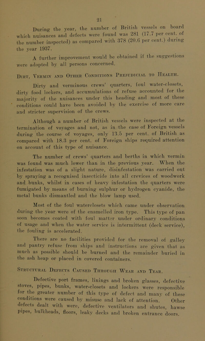 During the year, the number of British vessels on board which nuisances and defects were found was 281 (17.7 percent, of the number inspected) as compared with 378 (20.6 per cent.) during the year 1937. A further improvement would be obtained if Ihe suggestions were adopted by all persons concerned. Dirt, Vermin and Other Conditions Prejudicial to Health. Dirty and verminous crews’ quarters, foul water-closets, dirty food lockers, and accumulations of refuse accounted for the majority of the nuisances under this heading and most of these conditions could have been avoided by the exercise of more care and stricter supervision of the crews. Although a number of British vessels were inspected at the termination of voyages and not, as in the case of Foreign vessels during the course of voyages, only 13.5 per cent, of British as compared with 18.3 per cent, of Foreign ships required attention on account of this type of nuisance. The number of crews’ quarters and berths in which vermin was found was much lower than in the previous year. When the infestation was of a slight nature, disinfestation was carried out by spraying a recognised insecticide into all crevices of woodwork and bunks, whilst in cases of heavy infestation the quarters were fumigated by means of burning sulphur or hydrogen cyanide, the metal bunks dismantled and the blow lamp used. Most of the foul waterclosets which came under observation during the year were of the enamelled iron type. This type of pan soon becomes coated with foul matter under ordinary conditions of usage and when the water service is intermittent (deck service), the fouling is accelerated. There are no facilities provided for the removal of galley and pantry refuse from ships and instructions are given that as much as possible should be burned and the remainder buried in the ash heap or placed in covered containers. Structural Defects Caused Through Wear and Tear. Defective port frames, linings and broken glasses, defective stoves, pipes, bunks, water-closets and lockers were responsible for the greater number of this type of defect and many of these conditions were caused by misuse and lack of attention. Other defects dealt with were, defective ventilators and shutes, hawse pipes, bulkheads, floors, leaky decks and broken entrance doors.