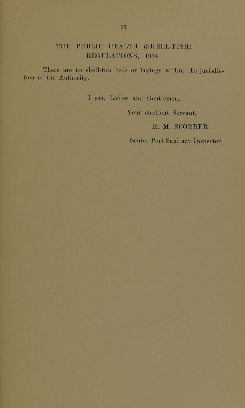 THE PUBLIC HEALTH (SHELL-FISH) REGULATIONS, 1934. There are no shell-fish beds or layings within the jurisdic- tion of the Authority. I am, Ladies and Gentlemen, Your obedient Servant, R. M. SCORRER, Senior Port Sanitary Inspector.
