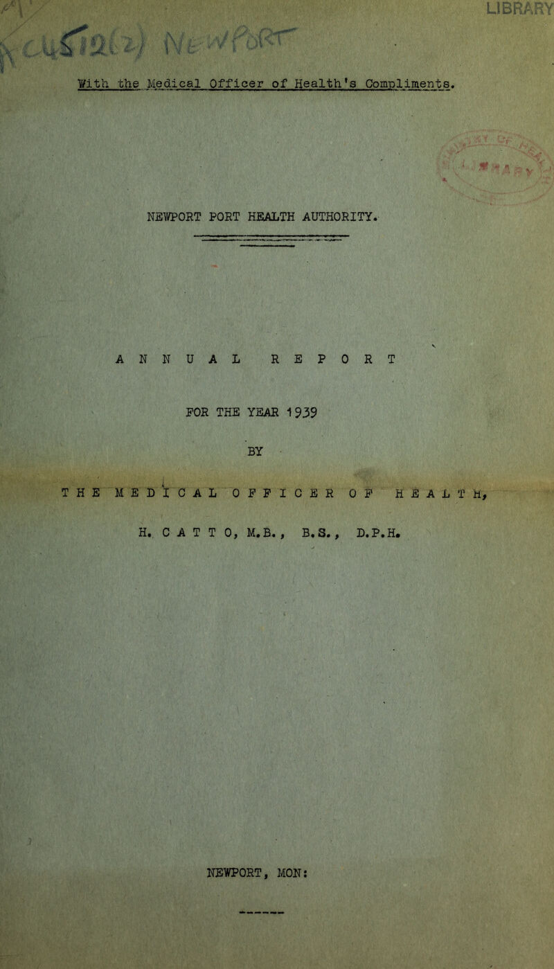 ¥itli the Medical Officer of Health’s Compliments, NEWPORT PORT HEALTH AUTHORITY. ANNUAL REPORT FOR THE YEAR 1939 BY THE MEDICAL OFFICER OF HEALTH H. C A T T 0, M.B. , B.S. , D.P.H. NEWPORT, MON