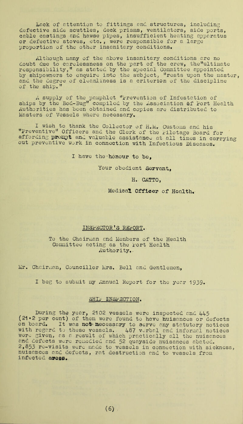 Lack of attention to fittings and structures, including defective side scuttles, deck prisms, ventilators, side ports, cable castings and hawse pipes, insufficient heating apparatus or defective stoves, etc., were responsible for a large proportion of the other insanitary conditions. Although many of the above insanitary conditions are no doubt due to carelessness on the part of the crew, theultimate responsibility,11 as stated by the special Committee appointed by shipowners to enquire into the subject, “rests upon the master, and the degree of cleanliness is a criterion of the discipline of the ship.“ A supply of the pamphlet “Prevention of Infestation of ships by the Bed-Bug“ compiled by the Association of Port Health Authorities has been obtained and copies are distributed to Masters of Vessels where necessary. I wish to thank the Collector of H.M.. Customs and his “Preventive Officers and the Clerk of the Pilotage Board for affording prompt and valuable assistance at all times in carrying out preventive work in connection with Infectious Diseases. I have the-honour to be. Your obedient .Servont, H.. CATTO, Medical Officer of Health, INSPECTOR'S REPORT.. To the Chairman and Members of the Health Committee acting as the Port Health Authority,. Mr. Chairman, Councillor Mrs. Bell and Gentlemen, I beg to submit my Annual Report for the year 1939., SHIP INSPECTION. During the year, 2102 vessels were inspected and 445 (21•2 per cent) of them were found to have huisances or defects on board. It was not:* necessary to serve any statutory notices with regard to these vessels.. 487 verbal and informal notices were given, as a result of which practically all the nuisances and defects were remedied and 32 quayside nuisances abated. 2,833 re-visits were made to vessels in connection with sickness, nuisances and defects, rat destruction and to vessels from infected are<?6. (6)