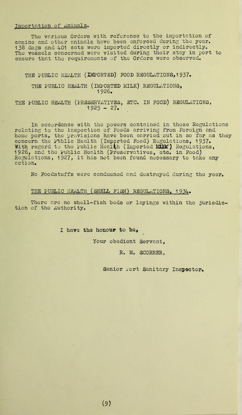 Importation of Animals. The various Orders with reference to the importation of canine and other animals have been enforced during the year. 138 dogs and 401 cats were imported directly or indirectly. The vessels concerned were visited during their stay in port to ensure that the requirements of the Orders were observed. THE PUBLIC HEALTH (IMPORTED) POOD REGULATIONS^937. THE PUBLIC HEALTH (IMPORTED MILK) REGULATIONS, 1926. THE PUBLIC HEALTH (PRESERVATIVES, ETC. IN POOD) REGULATIONS, 1925 - 27* In accordance with the powers contained in these Regulations relating to the inspection of Poods arriving from Foreign and home ports, the provisions have been carried out in so far as they concern the Phblic Health (imported Pood) Regulations, 1937* With regard to the public Health (Imported MUJc) . Regulations, 1926, and the Public Health (preservatives, etc. in Pood) Regulations, 1927, it has not been found necessary to take any action. No Foodstuffs were condemned and destroyed during the year. THE PUBLIC HEALTH (SHELL PISH) REGULATIONS, 1934. There are no shell-fish beds or layings within the jurisdic- tion of the Authority. I have the honour, to he.* Your obedient Servant, R. M. SCORRER, Senior rort Sanitary Inspector. (9)